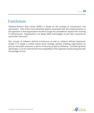 Page | 15
hostingHosting Simplified
go
Conclusion
Software-Defined Data Center (SDDC) is based on the concept of virtualization and
automation. One of the most beneficial aspects associated with the implementation of
this approach is that organizations would no longer be compelled to replace their existing
IT infrastructure. Organizations can adopt SDDC technologies as per their convenience
and at their own pace.
The concept of software defined architecture as well as software defined datacenter
enable IT to adopt a unified hybrid cloud strategy, besides enabling organizations to
procure favorable outcomes in terms of security as well as efficiency. Considering these
advantages, it can be inferred that the acceptability of this approach would only grow with
the passage of time.
Copyright © Cyfuture India Private Limited.
 