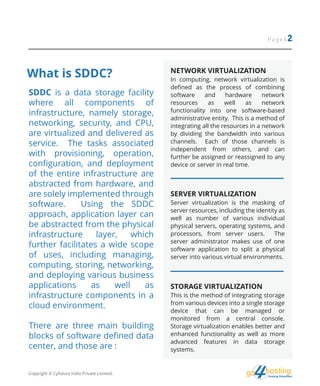 hostingHosting Simplified
go
What is SDDC?
Page | 2
SDDC is a data storage facility
where all components of
infrastructure, namely storage,
networking, security, and CPU,
are virtualized and delivered as
service. The tasks associated
with provisioning, operation,
configuration, and deployment
of the entire infrastructure are
abstracted from hardware, and
are solely implemented through
software. Using the SDDC
approach, application layer can
be abstracted from the physical
infrastructure layer, which
further facilitates a wide scope
of uses, including managing,
computing, storing, networking,
and deploying various business
applications as well as
infrastructure components in a
cloud environment.
There are three main building
blocks of software defined data
center, and those are :
NETWORK VIRTUALIZATION
In computing, network virtualization is
defined as the process of combining
software and hardware network
resources as well as network
functionality into one software-based
administrative entity. This is a method of
integrating all the resources in a network
by dividing the bandwidth into various
channels. Each of those channels is
independent from others, and can
further be assigned or reassigned to any
device or server in real time.
SERVER VIRTUALIZATION
Server virtualization is the masking of
server resources, including the identity as
well as number of various individual
physical servers, operating systems, and
processors, from server users. The
server administrator makes use of one
software application to split a physical
server into various virtual environments.
STORAGE VIRTUALIZATION
This is the method of integrating storage
from various devices into a single storage
device that can be managed or
monitored from a central console.
Storage virtualization enables better and
enhanced functionality as well as more
advanced features in data storage
systems.
Copyright © Cyfuture India Private Limited.
 