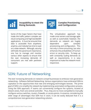 hostingHosting Simplified
go
Page | 7
Some of the major factors that have
made the traffic pattern complex are
cloud computing and high-bandwidth
applications. It must be ensured that
data is accessible from anywhere,
anytime, and nobody has time to wait
on a slow network. Although, security
still holds the paramount importance,
one has to manage and monitor
various other aspects to ensure that
the ever increasing demands of
consumers are met with pertinent
support.
The virtualization approach has
made most servers and storage agile
as well as automated; however, the
demands on network are hugely
dependent upon complex
provisioning and configuration. This
not only is time-consuming, but also
enhances the probabilities of human
errors or security risks. To keep up
with constantly scaling demands as
well as requirements, it is very
important to make the network more
responsive.
Incapability to meet the
Rising Demands
Complex Provisioning
and Configuration
The ever increasing demands on network compel businesses to embrace next generation
networking - Software Defined Networking. Various organizations have embraced SDN to
capitalize on the opportunities that new and emerging technologies bestow. The prime
goal of SDN is to simplify the network by implementing automated configuration process.
Using the SDN approach, IT teams can conveniently configure the systems, located at
distant zones, from one central controller. Thus, they are no more compelled to manually
configure various switches, routers, firewalls, or access points. In essence, considering the
wide range of advantages that SDN has in store, it can be easily deduced that it is a
comprehensive next-generation networking solution.
SDN: Future of Networking
Copyright © Cyfuture India Private Limited.
 
