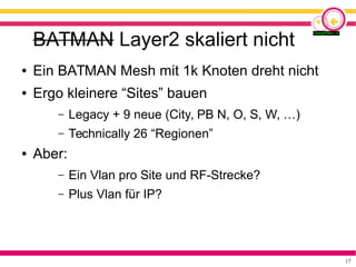 17
BATMAN Layer2 skaliert nicht
● Ein BATMAN Mesh mit 1k Knoten dreht nicht
● Ergo kleinere “Sites” bauen
– Legacy + 9 neue (City, PB N, O, S, W, …)
– Technically 26 “Regionen”
● Aber:
– Ein Vlan pro Site und RF-Strecke?
– Plus Vlan für IP?
 