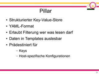 24
Pillar
● Strukturierter Key-Value-Store
● YAML-Format
● Erlaubt Filterung wer was lesen darf
● Daten in Templates auslesbar
● Prädestiniert für
– Keys
– Host-spezifische Konfigurationen
 