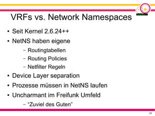 39
VRFs vs. Network Namespaces
● Seit Kernel 2.6.24++
● NetNS haben eigene
– Routingtabellen
– Routing Policies
– Netfilter Regeln
● Device Layer separation
● Prozesse müssen in NetNS laufen
● Uncharmant im Freifunk Umfeld
– “Zuviel des Guten”
 