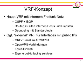 43
VRF-Konzept
● Haupt-VRF mit internem Freifunk-Netz
– OSPF + iBGP
– Routen zu allen internen Hosts und Diensten
– Debugging mit Standardtools
● Ggf. “external” VRF für Interfaces mit public IPs
– GRE-Tunnel zu AS201701
– OpenVPN-Verbindungen
– Fastd-Einwahl
– Eigene public facing services
 