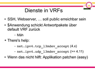 Dienste in VRFs
● SSH, Webserver, … soll public erreichbar sein
● $Anwendung schickt Antwortpakete über
default VRF zurück
– Mäh
➔ There's help:
– net.ipv4.tcp_l3mdev_accept (4.x)
– net.ipv4.udp_l3mdev_accept (>= 4.11)
● Wenn das nicht hilft: Applikation patchen (easy)
 