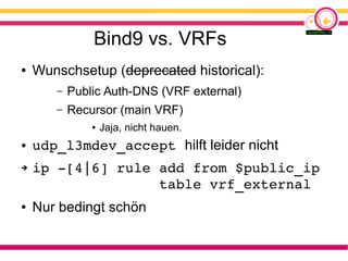 Bind9 vs. VRFs
● Wunschsetup (deprecated historical):
– Public Auth-DNS (VRF external)
– Recursor (main VRF)
● Jaja, nicht hauen.
● udp_l3mdev_accept hilft leider nicht
➔ ip ­[4|6] rule add from $public_ip
               table vrf_external
● Nur bedingt schön
 