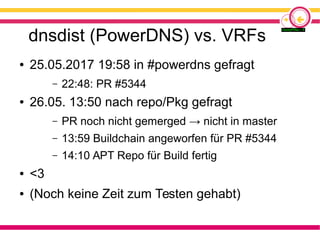dnsdist (PowerDNS) vs. VRFs
● 25.05.2017 19:58 in #powerdns gefragt
– 22:48: PR #5344
● 26.05. 13:50 nach repo/Pkg gefragt
– PR noch nicht gemerged → nicht in master
– 13:59 Buildchain angeworfen für PR #5344
– 14:10 APT Repo für Build fertig
● <3
● (Noch keine Zeit zum Testen gehabt)
 