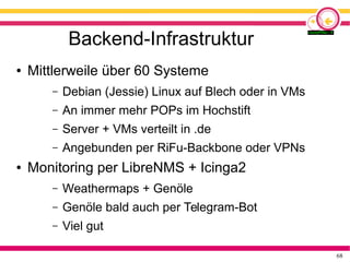 68
Backend-Infrastruktur
● Mittlerweile über 60 Systeme
– Debian (Jessie) Linux auf Blech oder in VMs
– An immer mehr POPs im Hochstift
– Server + VMs verteilt in .de
– Angebunden per RiFu-Backbone oder VPNs
● Monitoring per LibreNMS + Icinga2
– Weathermaps + Genöle
– Genöle bald auch per Telegram-Bot
– Viel gut
 
