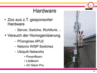 69
Hardware
● Zoo aus z.T. gesponsorter
Hardware
– Server, Switche, Richtfunk, ..
➔ Versuch der Homogenisierung
– PCengines APU2
– Netonix WISP Switches
– Ubiquiti Networks
● PowerBeam
● LiteBeam
● AC Mesh Pro
 