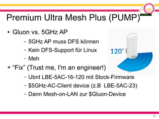 71
Premium Ultra Mesh Plus (PUMP)
● Gluon vs. 5GHz AP
– 5GHz AP muss DFS können
– Kein DFS-Support für Linux
– Meh
➔ “Fix” (Trust me, I'm an engineer!)
– Ubnt LBE-5AC-16-120 mit Stock-Firmware
– $5GHz-AC-Client device (z.B LBE-5AC-23)
– Dann Mesh-on-LAN zur $Gluon-Device
 
