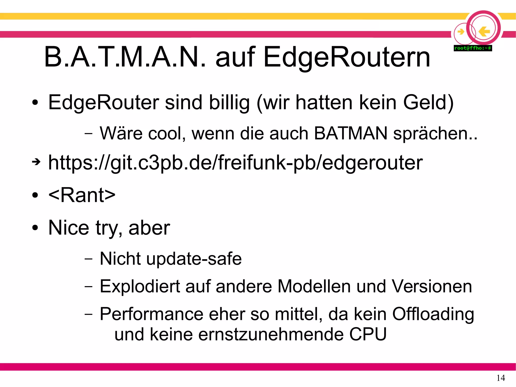14
B.A.T.M.A.N. auf EdgeRoutern
● EdgeRouter sind billig (wir hatten kein Geld)
– Wäre cool, wenn die auch BATMAN sprächen..
➔ https://git.c3pb.de/freifunk-pb/edgerouter
● <Rant>
● Nice try, aber
– Nicht update-safe
– Explodiert auf andere Modellen und Versionen
– Performance eher so mittel, da kein Offloading
und keine ernstzunehmende CPU
 