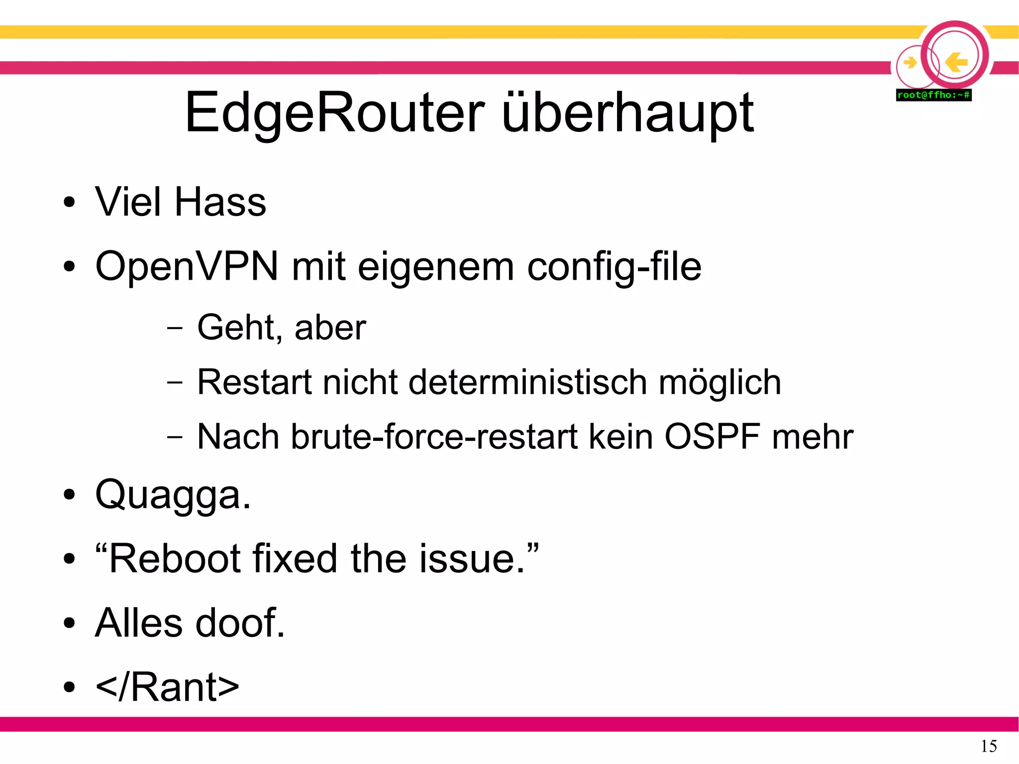 15
EdgeRouter überhaupt
● Viel Hass
● OpenVPN mit eigenem config-file
– Geht, aber
– Restart nicht deterministisch möglich
– Nach brute-force-restart kein OSPF mehr
● Quagga.
● “Reboot fixed the issue.”
● Alles doof.
● </Rant>
 