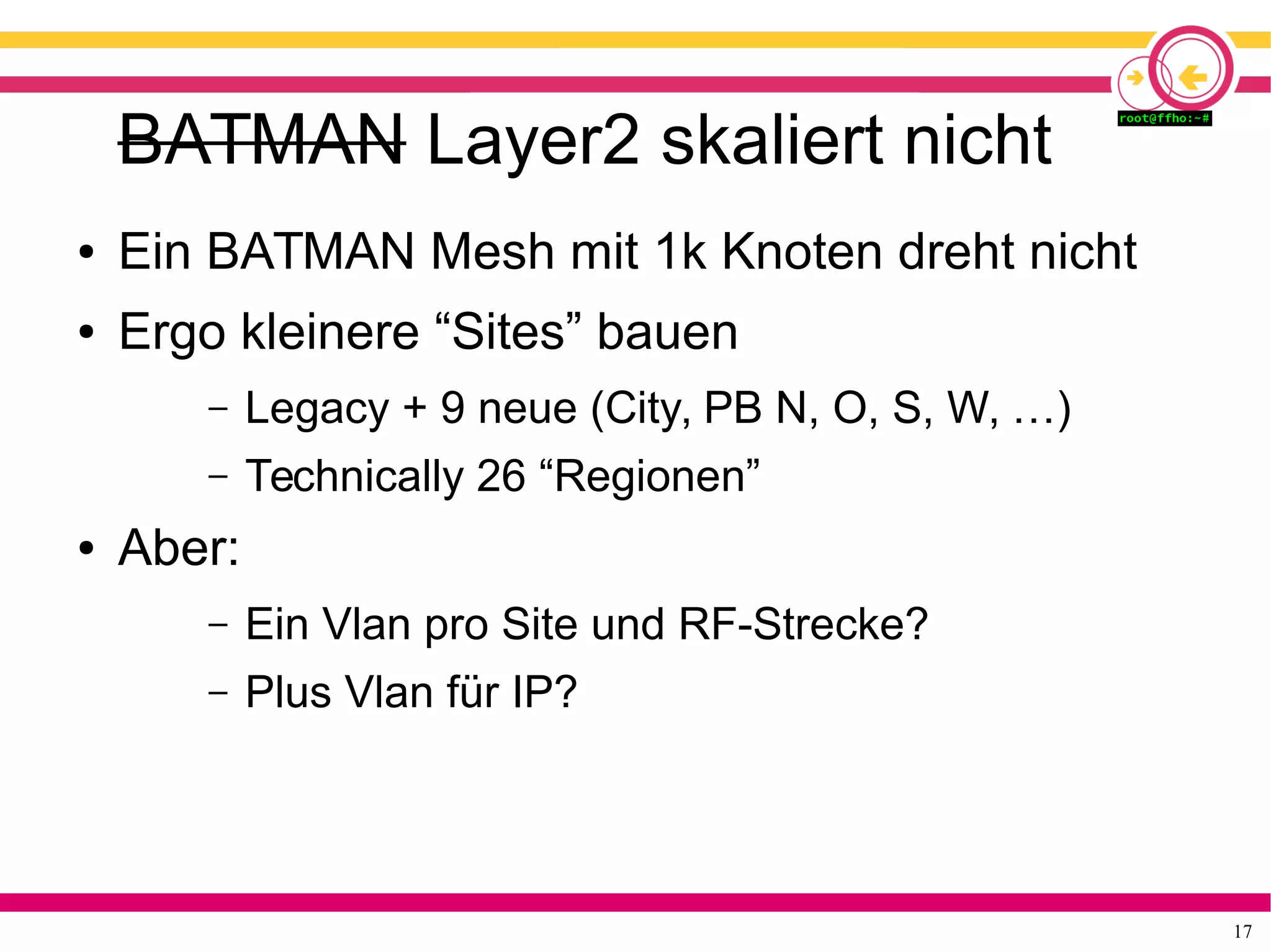 17
BATMAN Layer2 skaliert nicht
● Ein BATMAN Mesh mit 1k Knoten dreht nicht
● Ergo kleinere “Sites” bauen
– Legacy + 9 neue (City, PB N, O, S, W, …)
– Technically 26 “Regionen”
● Aber:
– Ein Vlan pro Site und RF-Strecke?
– Plus Vlan für IP?
 