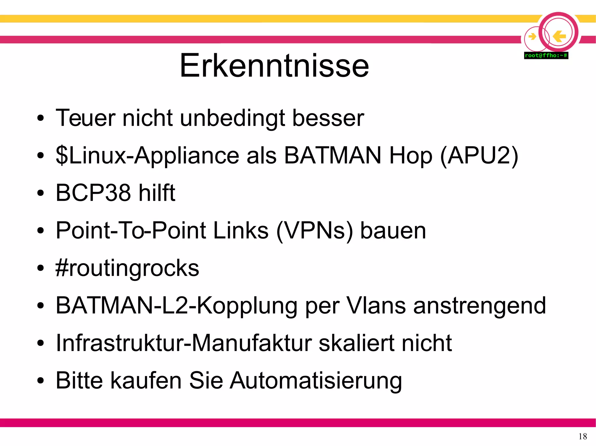 18
Erkenntnisse
● Teuer nicht unbedingt besser
● $Linux-Appliance als BATMAN Hop (APU2)
● BCP38 hilft
● Point-To-Point Links (VPNs) bauen
● #routingrocks
● BATMAN-L2-Kopplung per Vlans anstrengend
● Infrastruktur-Manufaktur skaliert nicht
● Bitte kaufen Sie Automatisierung
 