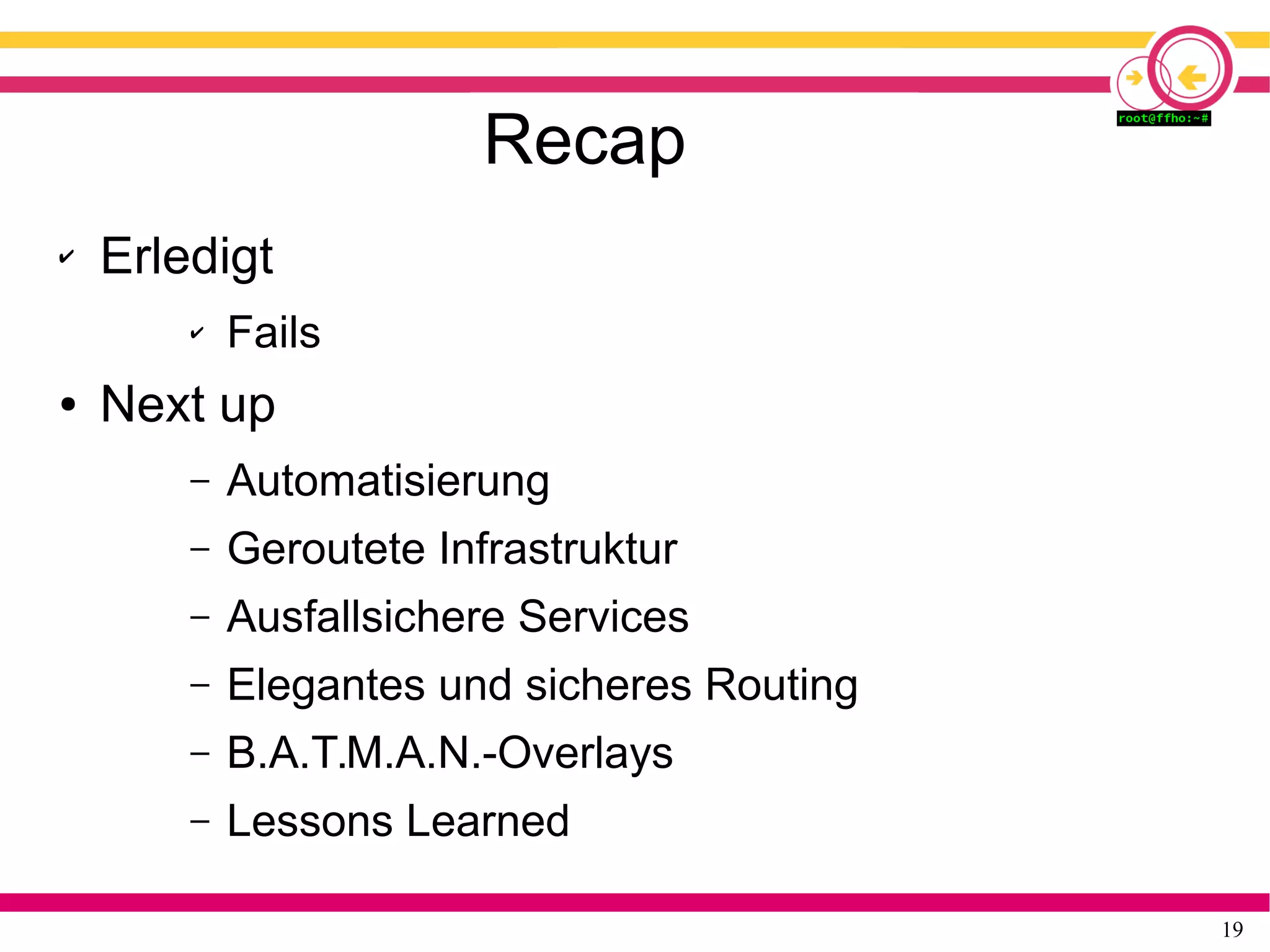 19
Recap
✔ Erledigt
✔ Fails
● Next up
– Automatisierung
– Geroutete Infrastruktur
– Ausfallsichere Services
– Elegantes und sicheres Routing
– B.A.T.M.A.N.-Overlays
– Lessons Learned
 