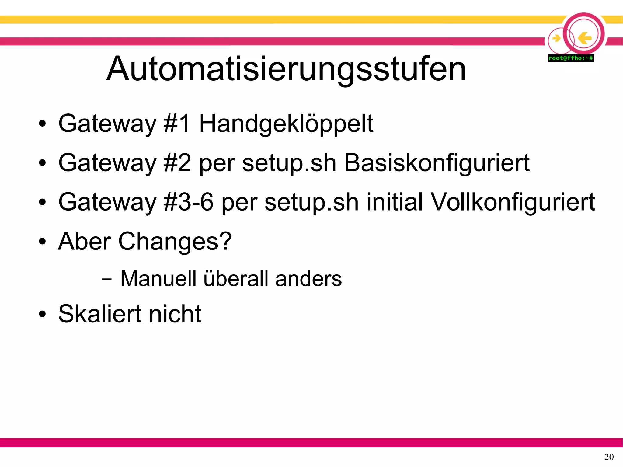 20
Automatisierungsstufen
● Gateway #1 Handgeklöppelt
● Gateway #2 per setup.sh Basiskonfiguriert
● Gateway #3-6 per setup.sh initial Vollkonfiguriert
● Aber Changes?
– Manuell überall anders
● Skaliert nicht
 
