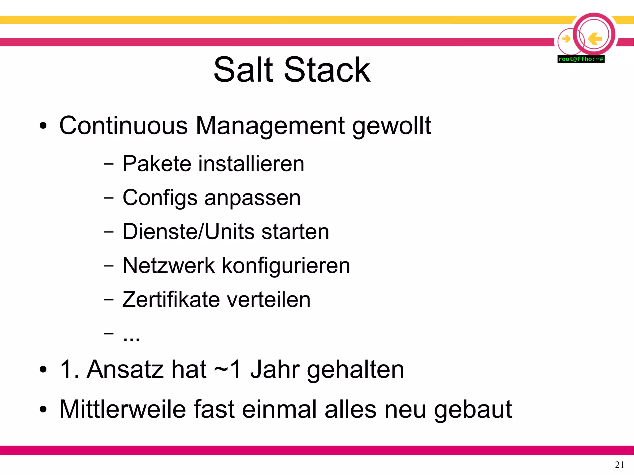 21
Salt Stack
● Continuous Management gewollt
– Pakete installieren
– Configs anpassen
– Dienste/Units starten
– Netzwerk konfigurieren
– Zertifikate verteilen
– ...
● 1. Ansatz hat ~1 Jahr gehalten
● Mittlerweile fast einmal alles neu gebaut
 