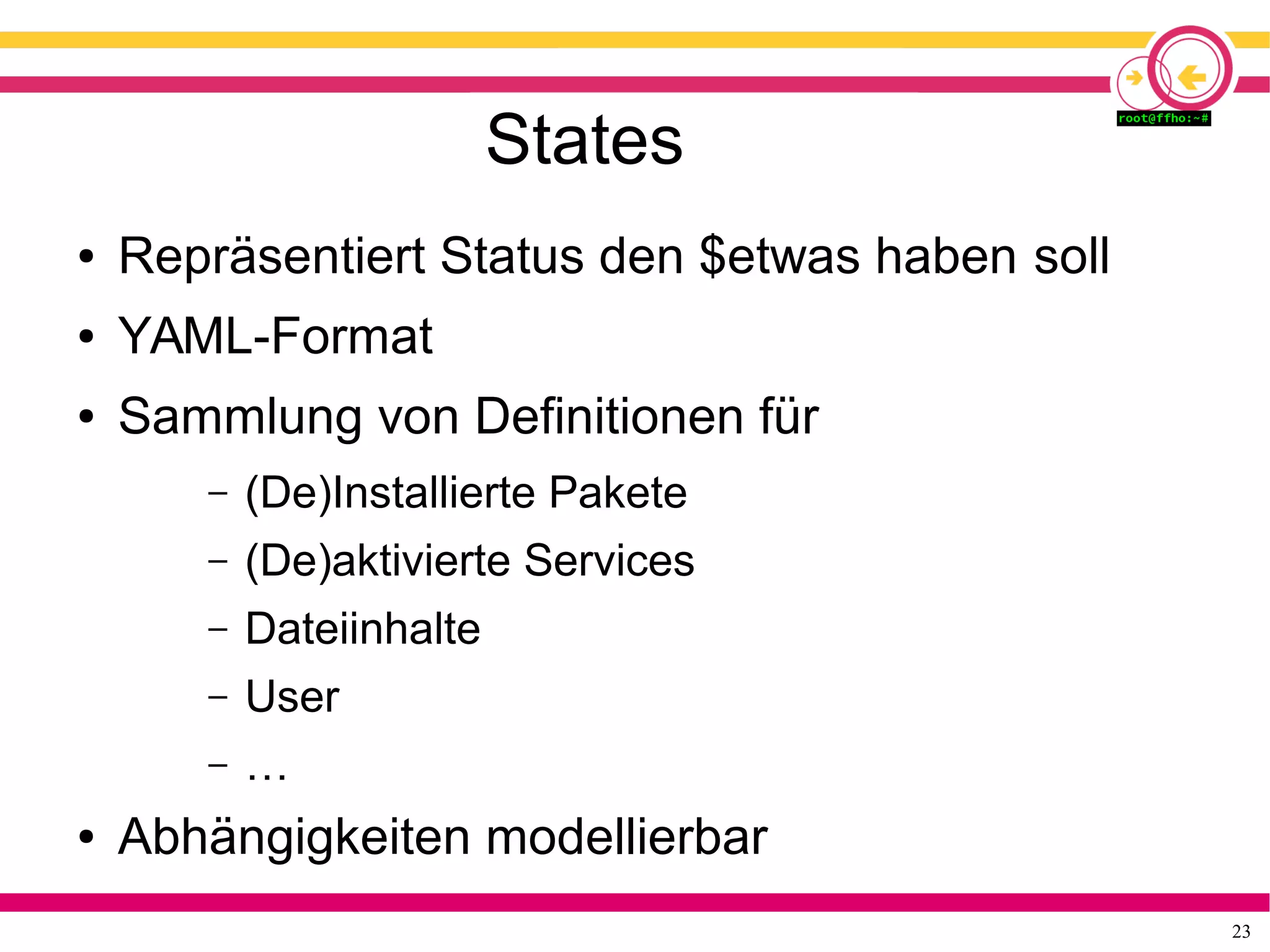 23
States
● Repräsentiert Status den $etwas haben soll
● YAML-Format
● Sammlung von Definitionen für
– (De)Installierte Pakete
– (De)aktivierte Services
– Dateiinhalte
– User
– …
● Abhängigkeiten modellierbar
 