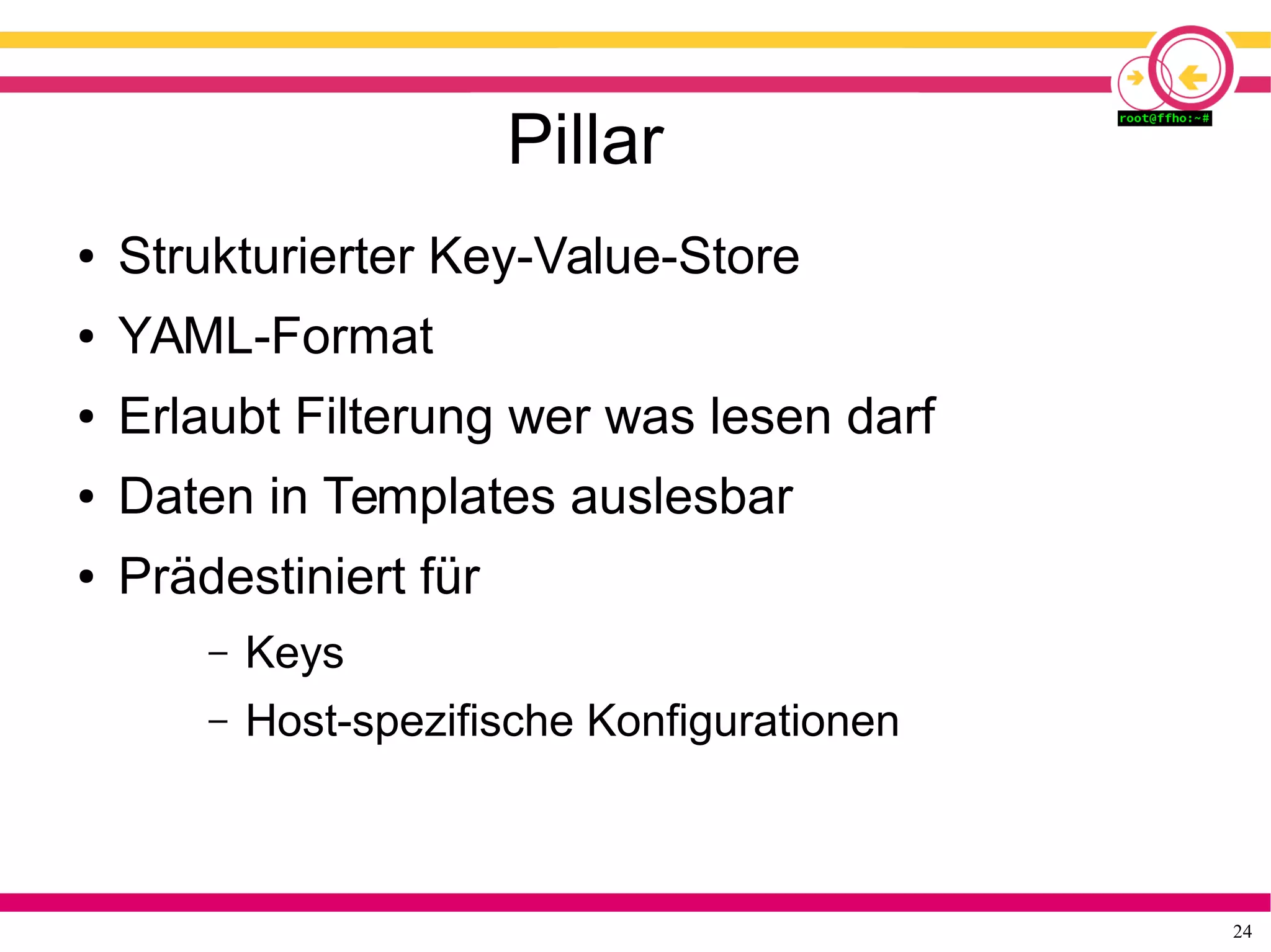 24
Pillar
● Strukturierter Key-Value-Store
● YAML-Format
● Erlaubt Filterung wer was lesen darf
● Daten in Templates auslesbar
● Prädestiniert für
– Keys
– Host-spezifische Konfigurationen
 