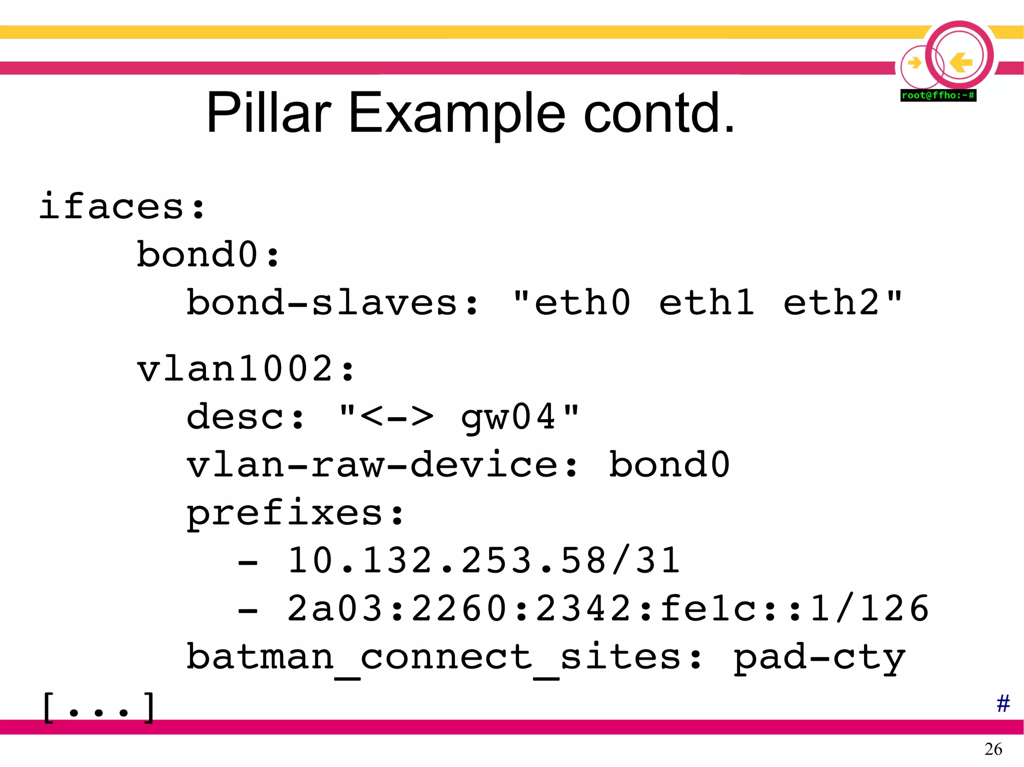 26
Pillar Example contd.
ifaces:
    bond0:
      bond­slaves: "eth0 eth1 eth2"
    vlan1002:
      desc: "<­> gw04"
      vlan­raw­device: bond0
      prefixes:
        ­ 10.132.253.58/31
        ­ 2a03:2260:2342:fe1c::1/126
      batman_connect_sites: pad­cty
[...] #
 