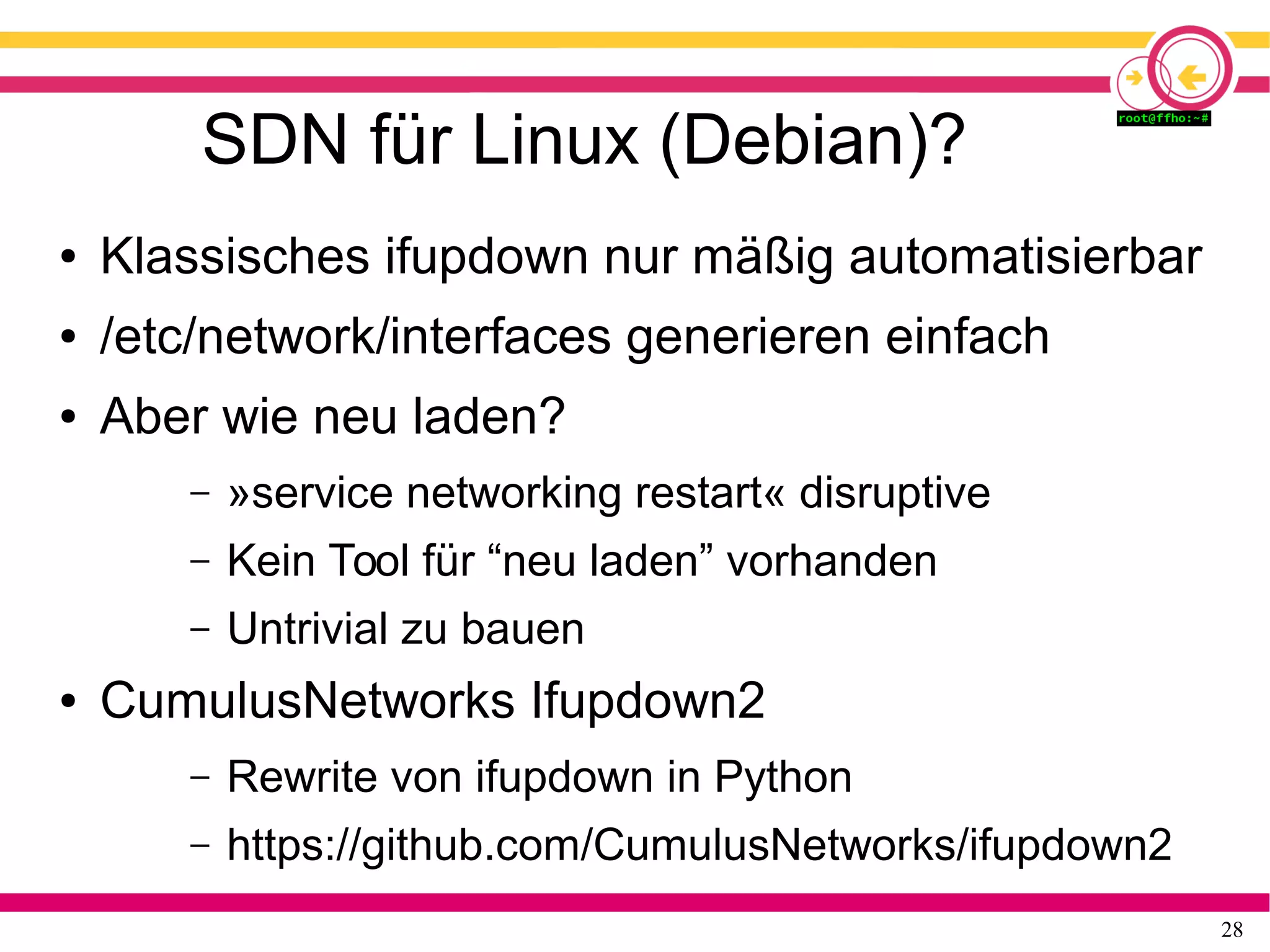 28
SDN für Linux (Debian)?
● Klassisches ifupdown nur mäßig automatisierbar
● /etc/network/interfaces generieren einfach
● Aber wie neu laden?
– »service networking restart« disruptive
– Kein Tool für “neu laden” vorhanden
– Untrivial zu bauen
● CumulusNetworks Ifupdown2
– Rewrite von ifupdown in Python
– https://github.com/CumulusNetworks/ifupdown2
 