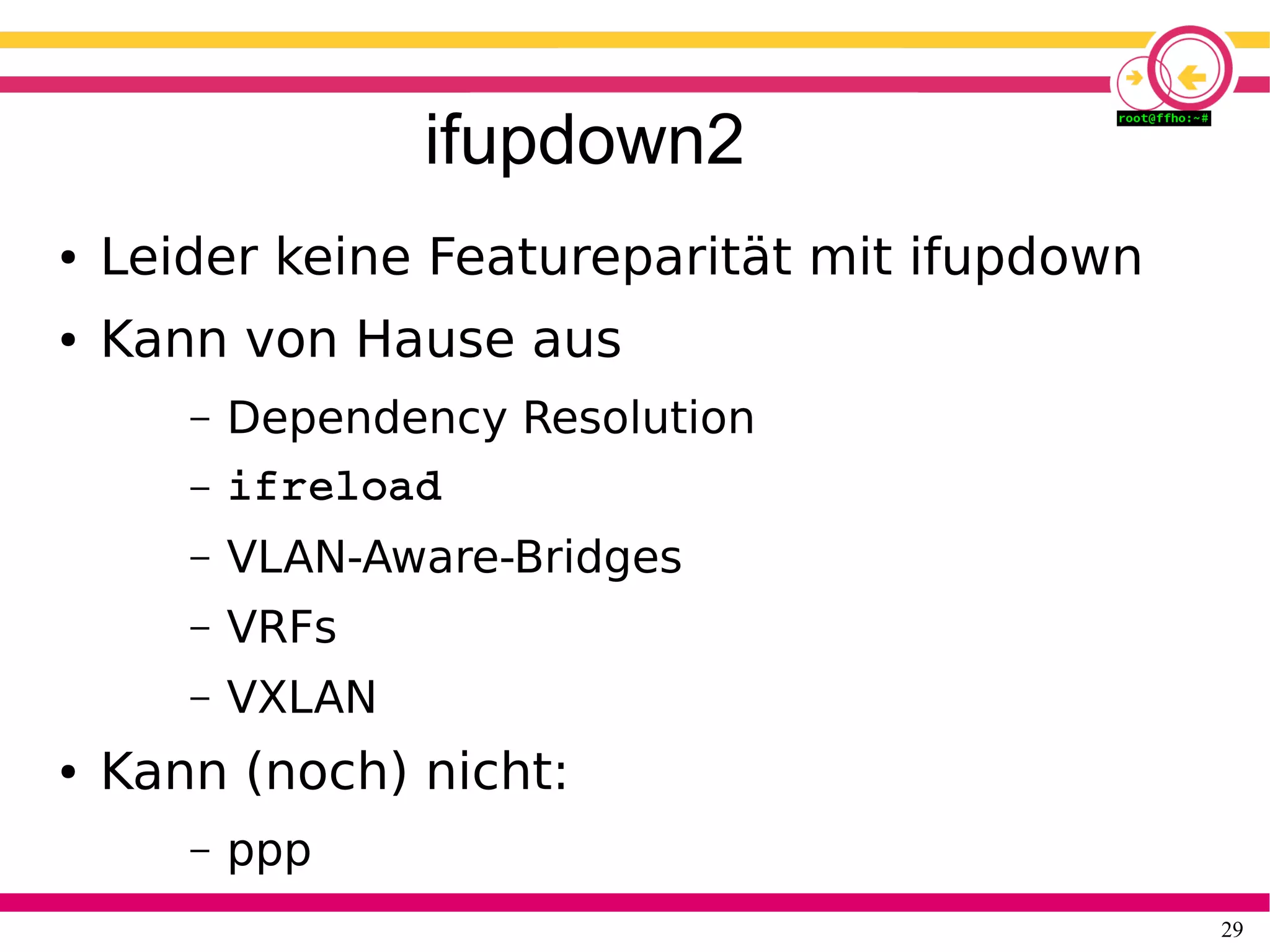 29
ifupdown2
● Leider keine Featureparität mit ifupdown
● Kann von Hause aus
– Dependency Resolution
– ifreload
– VLAN-Aware-Bridges
– VRFs
– VXLAN
● Kann (noch) nicht:
– ppp
 