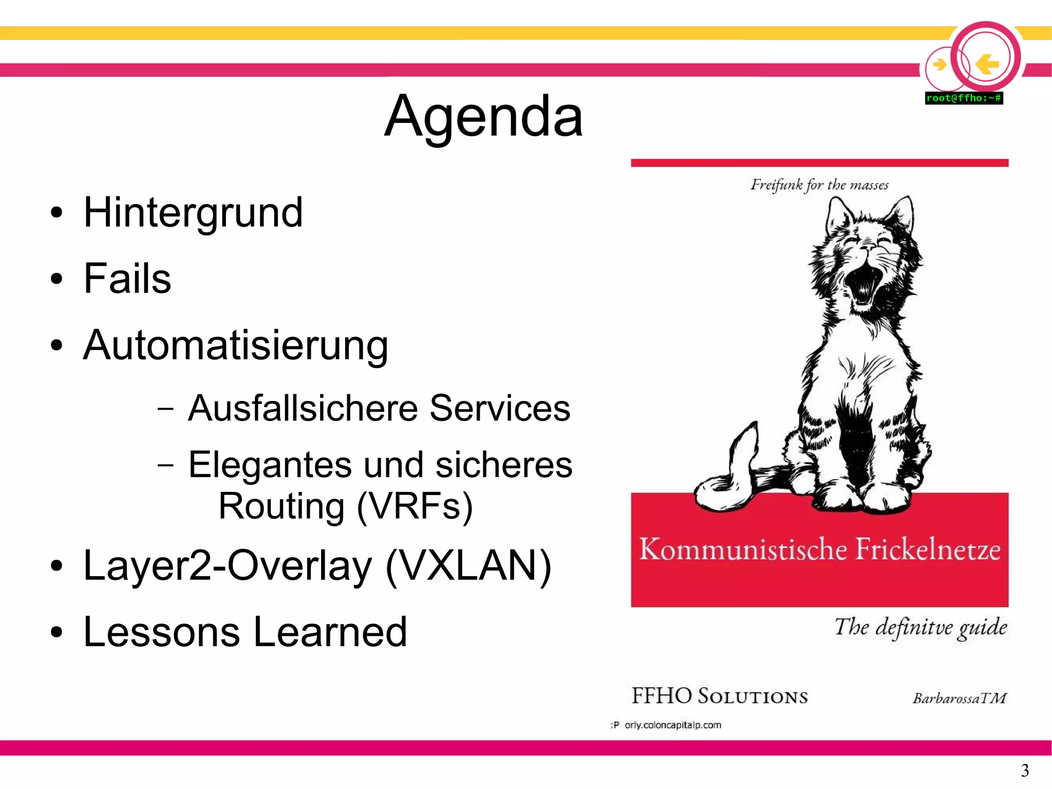 3
Agenda
● Hintergrund
● Fails
● Automatisierung
– Ausfallsichere Services
– Elegantes und sicheres
Routing (VRFs)
● Layer2-Overlay (VXLAN)
● Lessons Learned
 