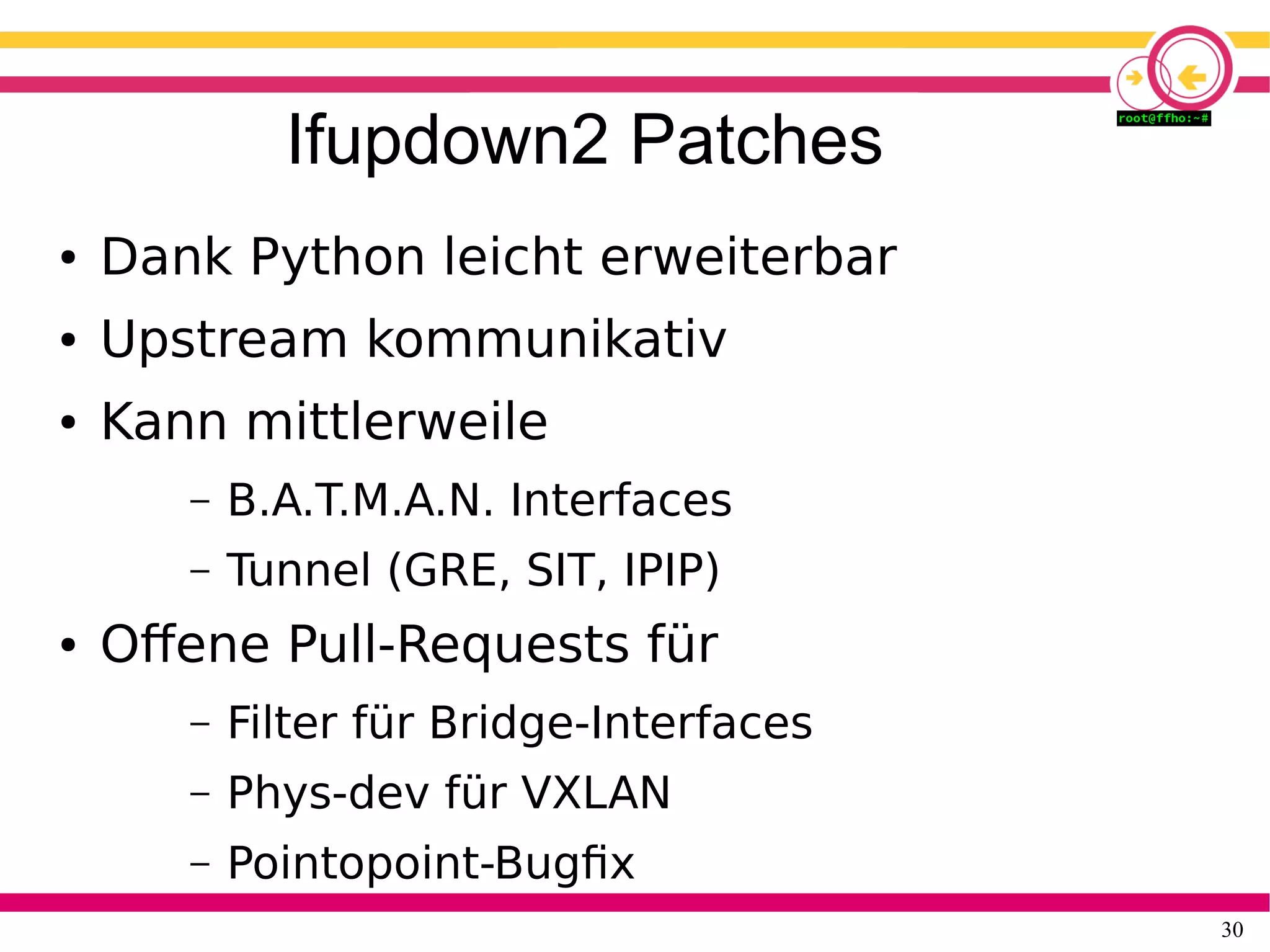 30
Ifupdown2 Patches
● Dank Python leicht erweiterbar
● Upstream kommunikativ
● Kann mittlerweile
– B.A.T.M.A.N. Interfaces
– Tunnel (GRE, SIT, IPIP)
● Offene Pull-Requests für
– Filter für Bridge-Interfaces
– Phys-dev für VXLAN
– Pointopoint-Bugfix
 