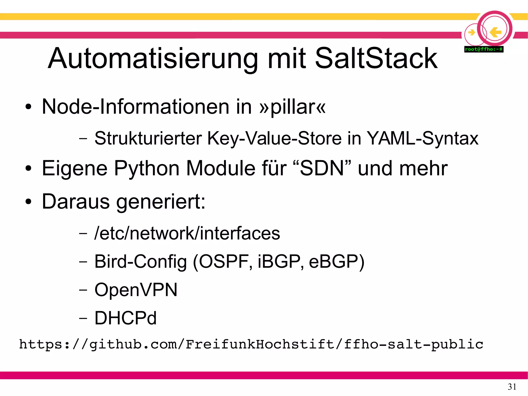 31
Automatisierung mit SaltStack
● Node-Informationen in »pillar«
– Strukturierter Key-Value-Store in YAML-Syntax
● Eigene Python Module für “SDN” und mehr
● Daraus generiert:
– /etc/network/interfaces
– Bird-Config (OSPF, iBGP, eBGP)
– OpenVPN
– DHCPd
https://github.com/FreifunkHochstift/ffho­salt­public
 