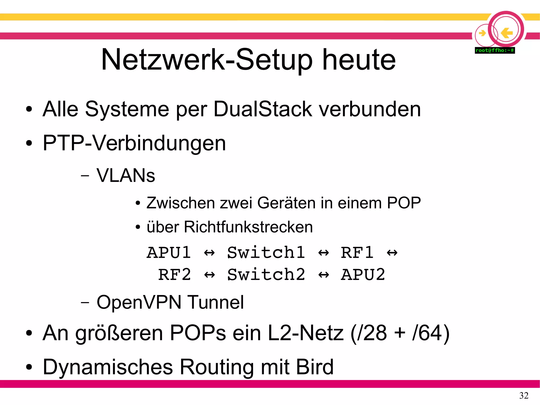 32
Netzwerk-Setup heute
● Alle Systeme per DualStack verbunden
● PTP-Verbindungen
– VLANs
● Zwischen zwei Geräten in einem POP
● über Richtfunkstrecken
APU1   Switch1   RF1   ↔ ↔ ↔
RF2   Switch2   APU2↔ ↔
– OpenVPN Tunnel
● An größeren POPs ein L2-Netz (/28 + /64)
● Dynamisches Routing mit Bird
 