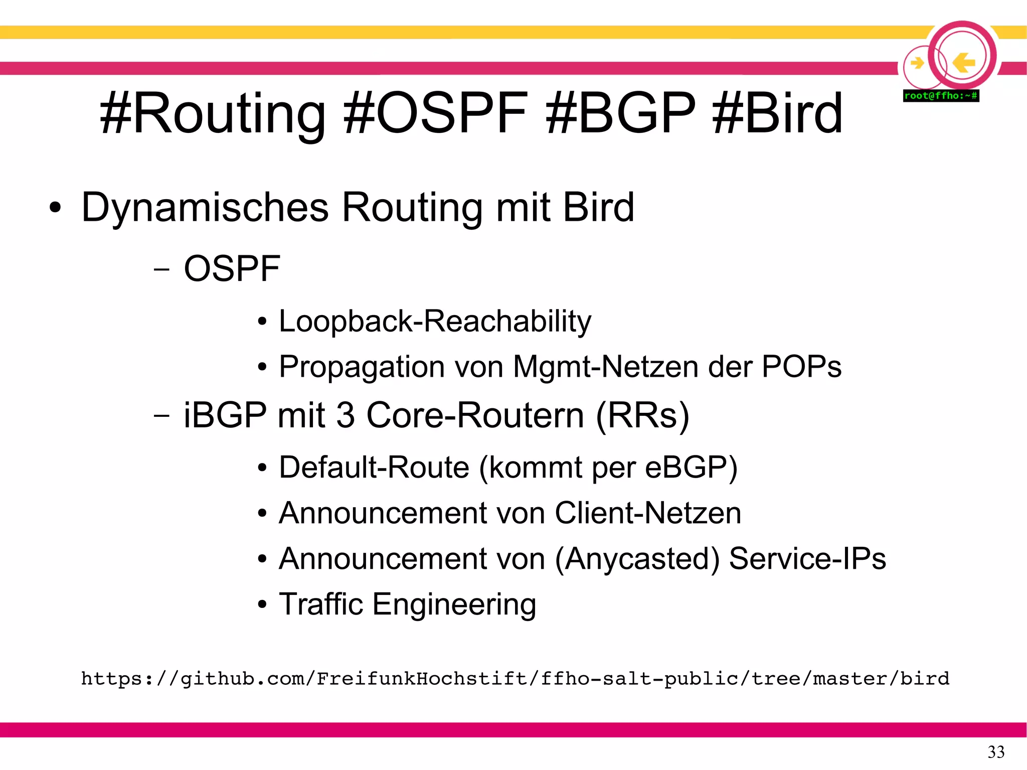 33
#Routing #OSPF #BGP #Bird
● Dynamisches Routing mit Bird
– OSPF
● Loopback-Reachability
● Propagation von Mgmt-Netzen der POPs
– iBGP mit 3 Core-Routern (RRs)
● Default-Route (kommt per eBGP)
● Announcement von Client-Netzen
● Announcement von (Anycasted) Service-IPs
● Traffic Engineering
https://github.com/FreifunkHochstift/ffho­salt­public/tree/master/bird
 