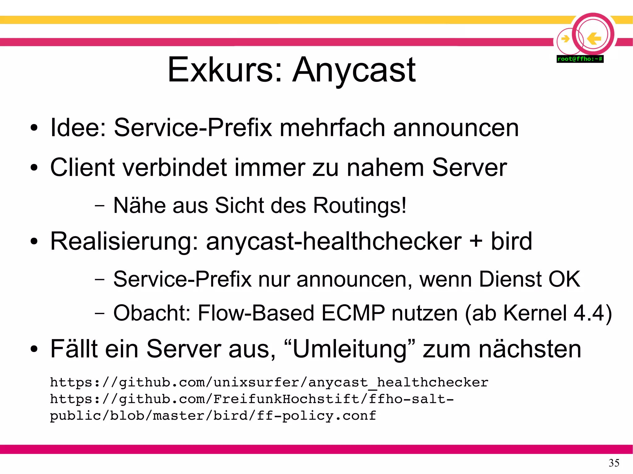 35
Exkurs: Anycast
● Idee: Service-Prefix mehrfach announcen
● Client verbindet immer zu nahem Server
– Nähe aus Sicht des Routings!
● Realisierung: anycast-healthchecker + bird
– Service-Prefix nur announcen, wenn Dienst OK
– Obacht: Flow-Based ECMP nutzen (ab Kernel 4.4)
● Fällt ein Server aus, “Umleitung” zum nächsten
https://github.com/unixsurfer/anycast_healthchecker 
https://github.com/FreifunkHochstift/ffho­salt­
public/blob/master/bird/ff­policy.conf
 