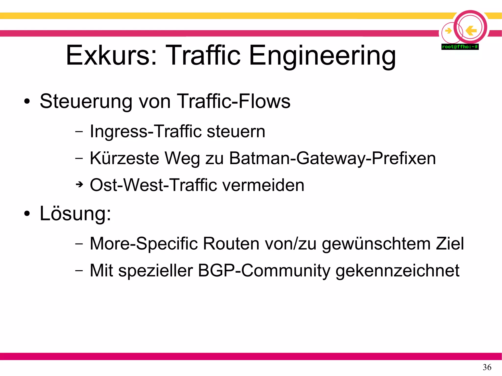 36
Exkurs: Traffic Engineering
● Steuerung von Traffic-Flows
– Ingress-Traffic steuern
– Kürzeste Weg zu Batman-Gateway-Prefixen
➔ Ost-West-Traffic vermeiden
● Lösung:
– More-Specific Routen von/zu gewünschtem Ziel
– Mit spezieller BGP-Community gekennzeichnet
 