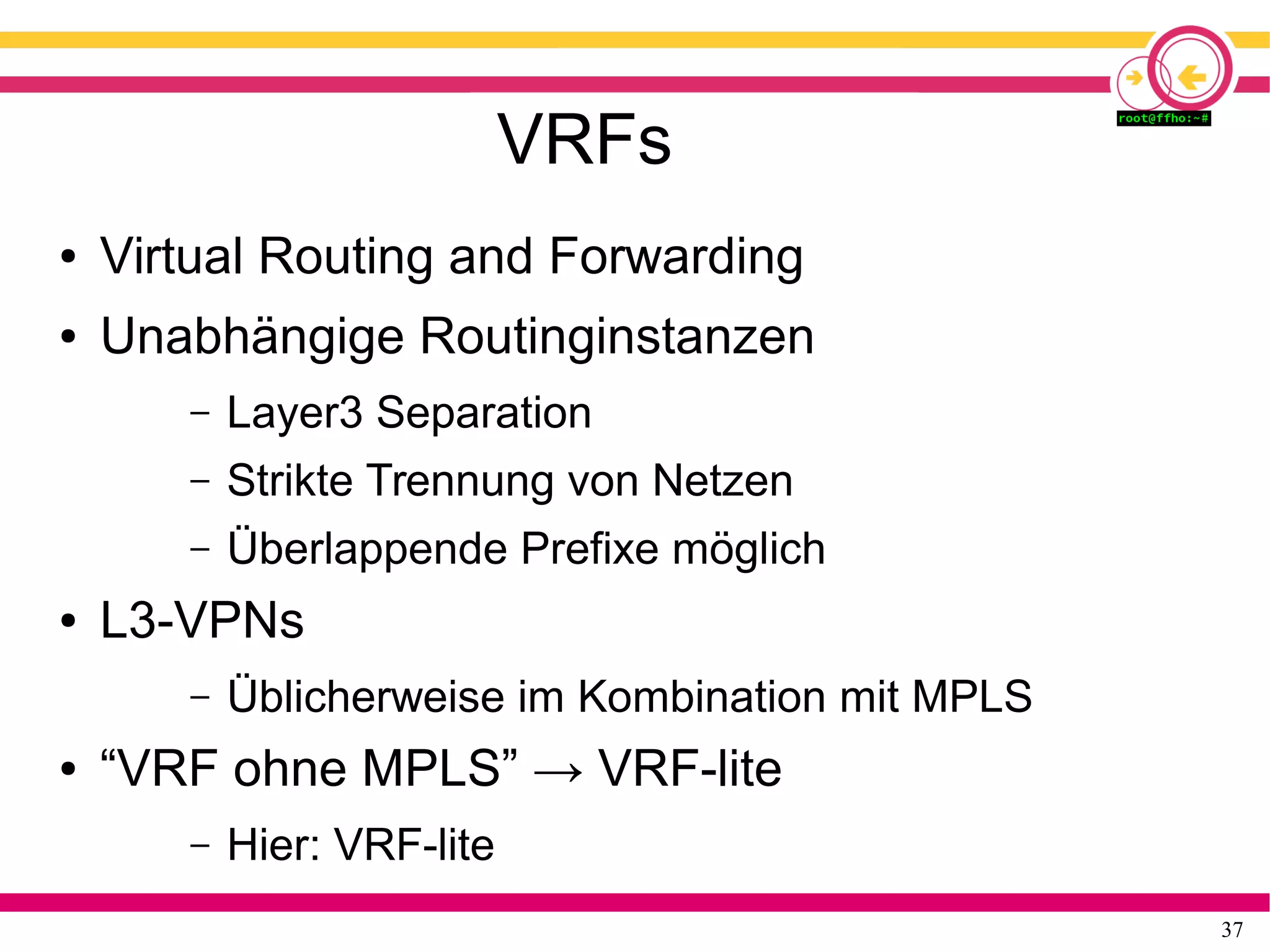37
VRFs
● Virtual Routing and Forwarding
● Unabhängige Routinginstanzen
– Layer3 Separation
– Strikte Trennung von Netzen
– Überlappende Prefixe möglich
● L3-VPNs
– Üblicherweise im Kombination mit MPLS
● “VRF ohne MPLS” → VRF-lite
– Hier: VRF-lite
 