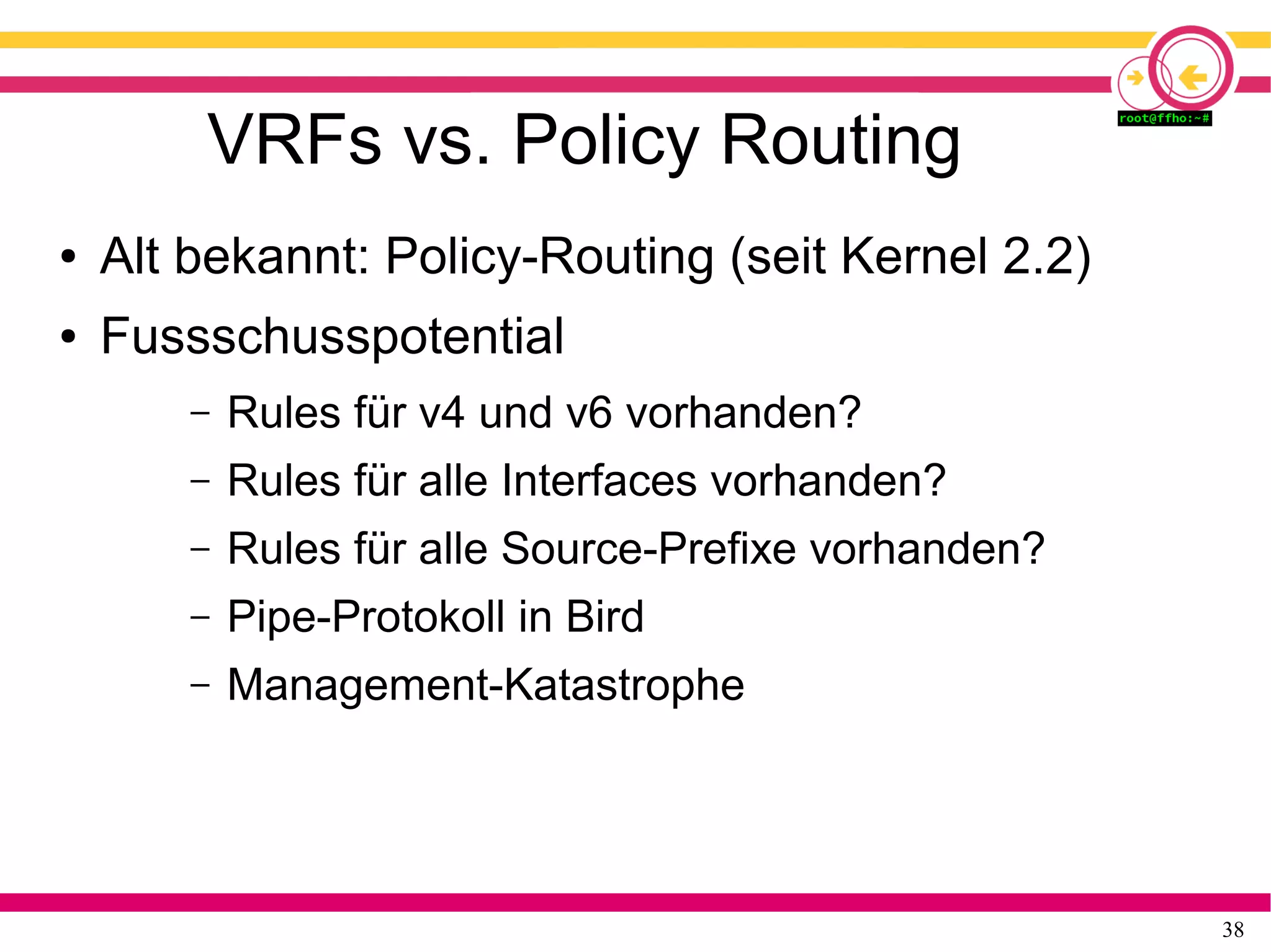 38
VRFs vs. Policy Routing
● Alt bekannt: Policy-Routing (seit Kernel 2.2)
● Fussschusspotential
– Rules für v4 und v6 vorhanden?
– Rules für alle Interfaces vorhanden?
– Rules für alle Source-Prefixe vorhanden?
– Pipe-Protokoll in Bird
– Management-Katastrophe
 