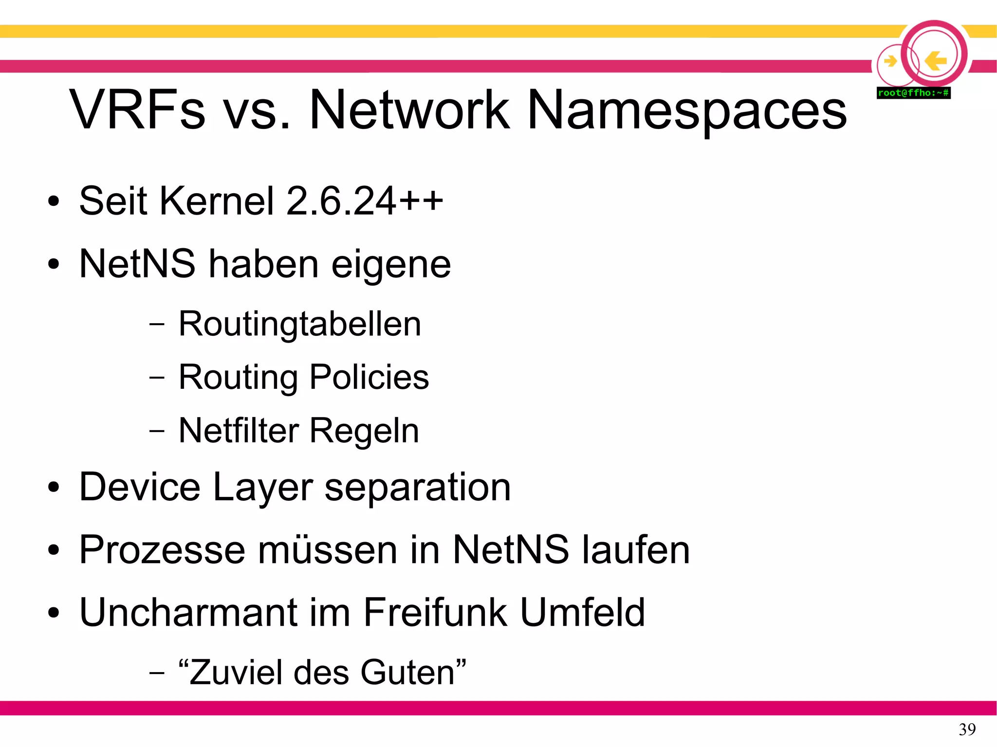 39
VRFs vs. Network Namespaces
● Seit Kernel 2.6.24++
● NetNS haben eigene
– Routingtabellen
– Routing Policies
– Netfilter Regeln
● Device Layer separation
● Prozesse müssen in NetNS laufen
● Uncharmant im Freifunk Umfeld
– “Zuviel des Guten”
 