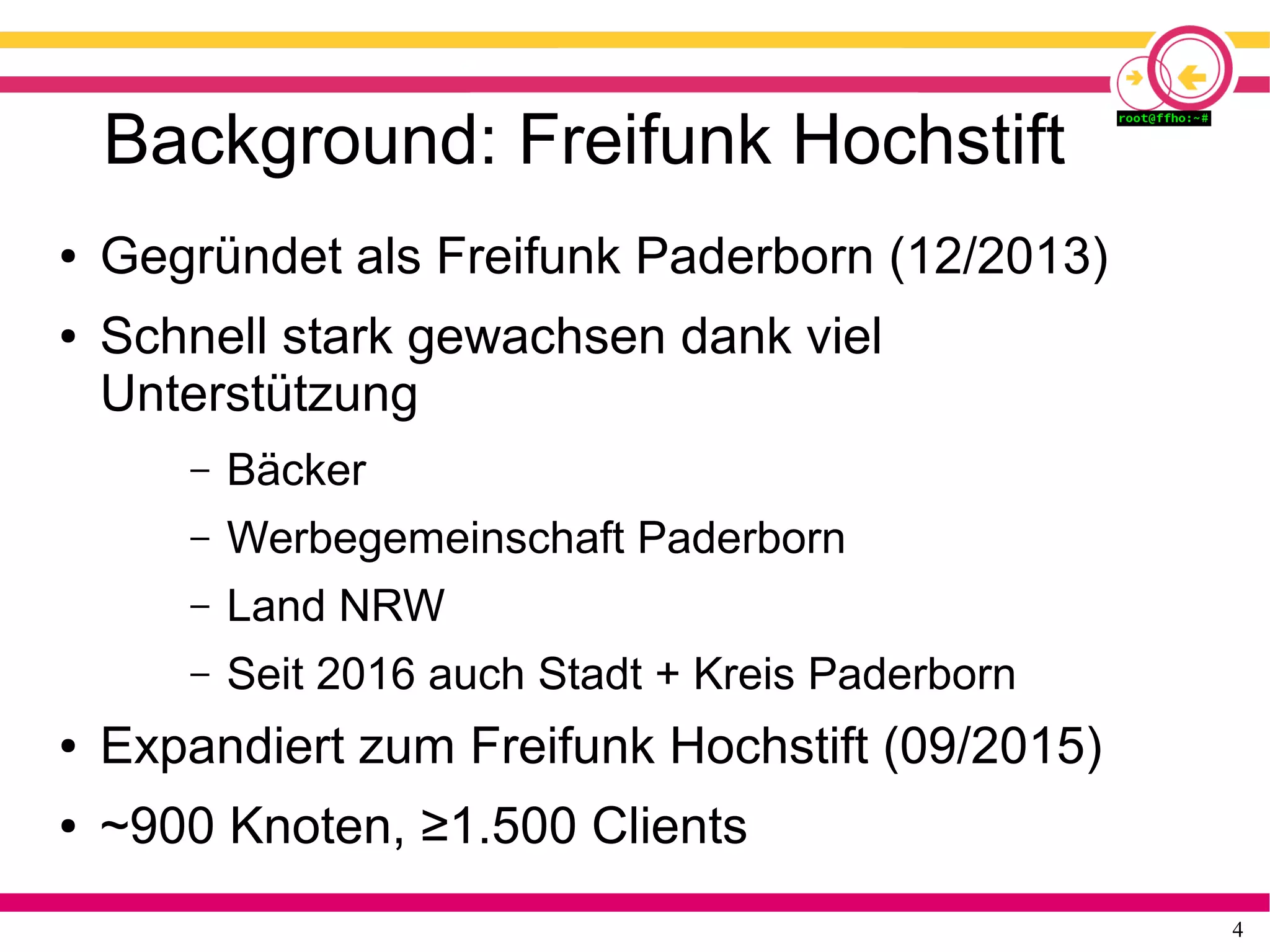 4
Background: Freifunk Hochstift
● Gegründet als Freifunk Paderborn (12/2013)
● Schnell stark gewachsen dank viel
Unterstützung
– Bäcker
– Werbegemeinschaft Paderborn
– Land NRW
– Seit 2016 auch Stadt + Kreis Paderborn
● Expandiert zum Freifunk Hochstift (09/2015)
● ~900 Knoten, ≥1.500 Clients
 