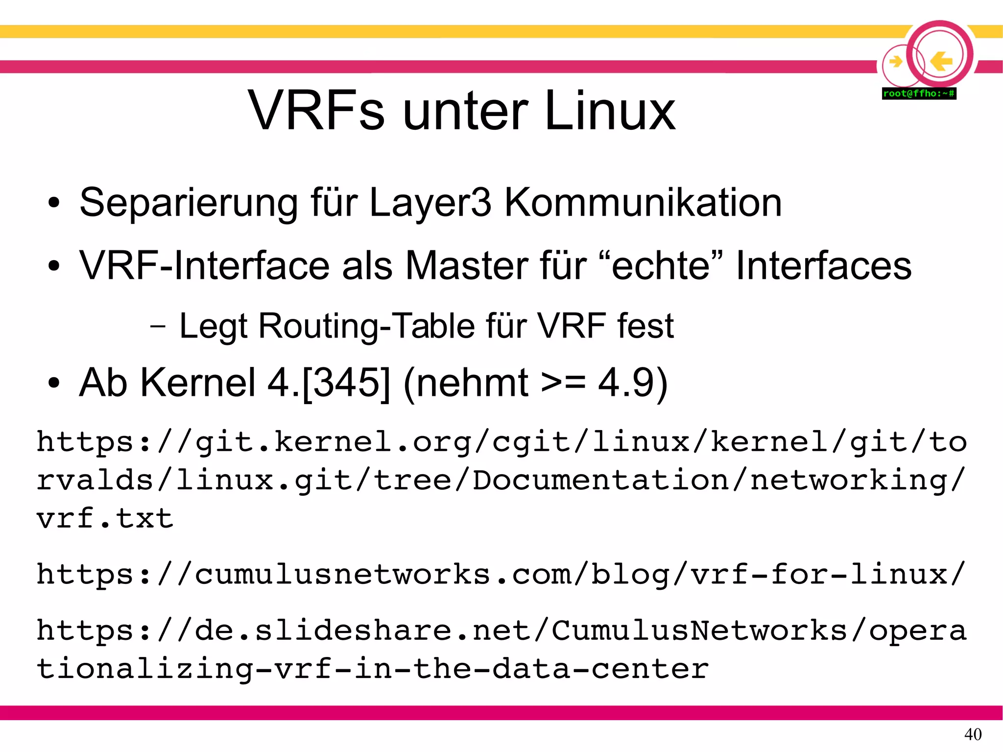 40
VRFs unter Linux
● Separierung für Layer3 Kommunikation
● VRF-Interface als Master für “echte” Interfaces
– Legt Routing-Table für VRF fest
● Ab Kernel 4.[345] (nehmt >= 4.9)
https://git.kernel.org/cgit/linux/kernel/git/to
rvalds/linux.git/tree/Documentation/networking/
vrf.txt 
https://cumulusnetworks.com/blog/vrf­for­linux/ 
https://de.slideshare.net/CumulusNetworks/opera
tionalizing­vrf­in­the­data­center
 