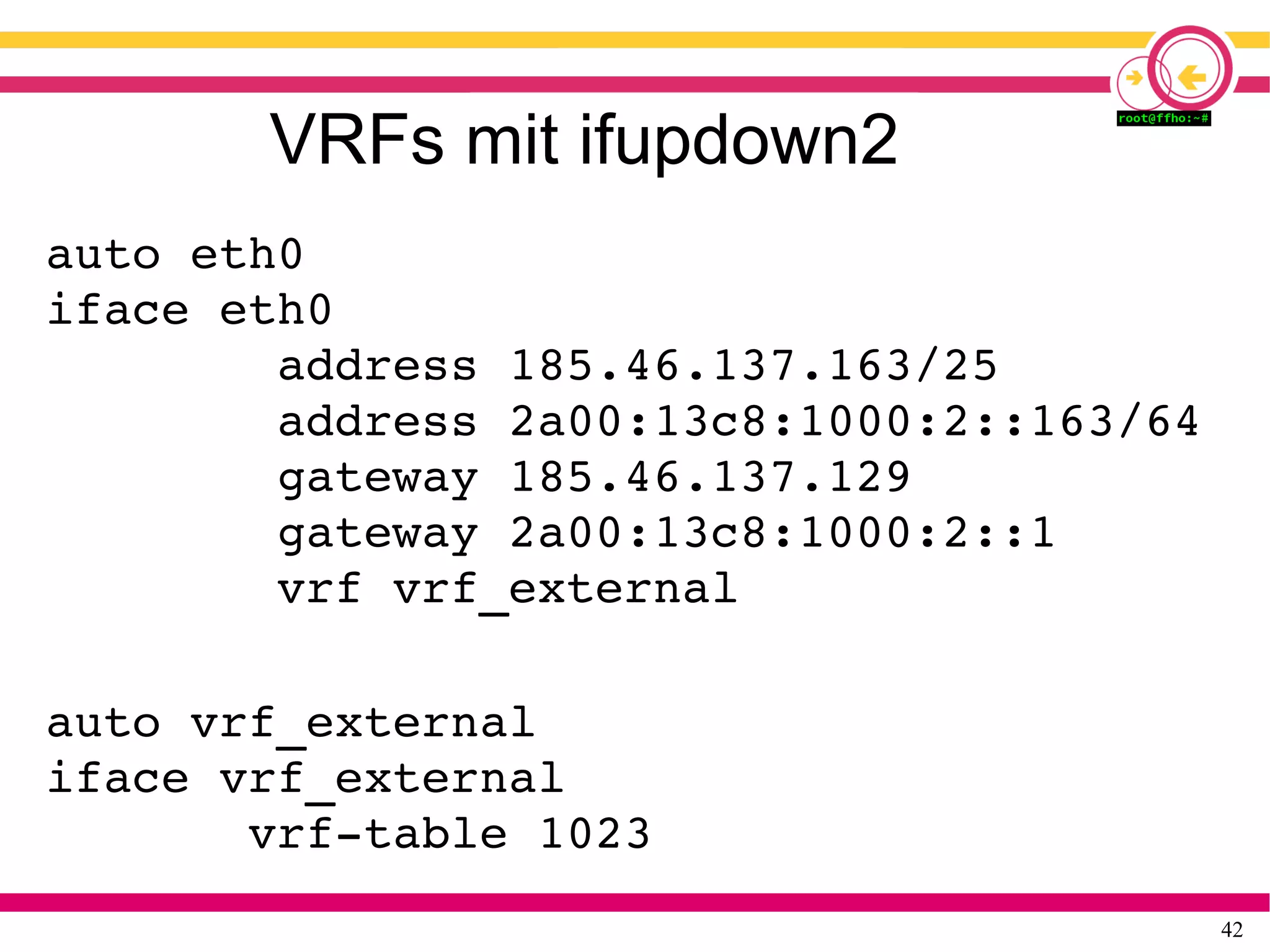 42
VRFs mit ifupdown2
auto eth0
iface eth0
        address 185.46.137.163/25
        address 2a00:13c8:1000:2::163/64
        gateway 185.46.137.129
        gateway 2a00:13c8:1000:2::1
        vrf vrf_external
auto vrf_external
iface vrf_external
       vrf­table 1023
 