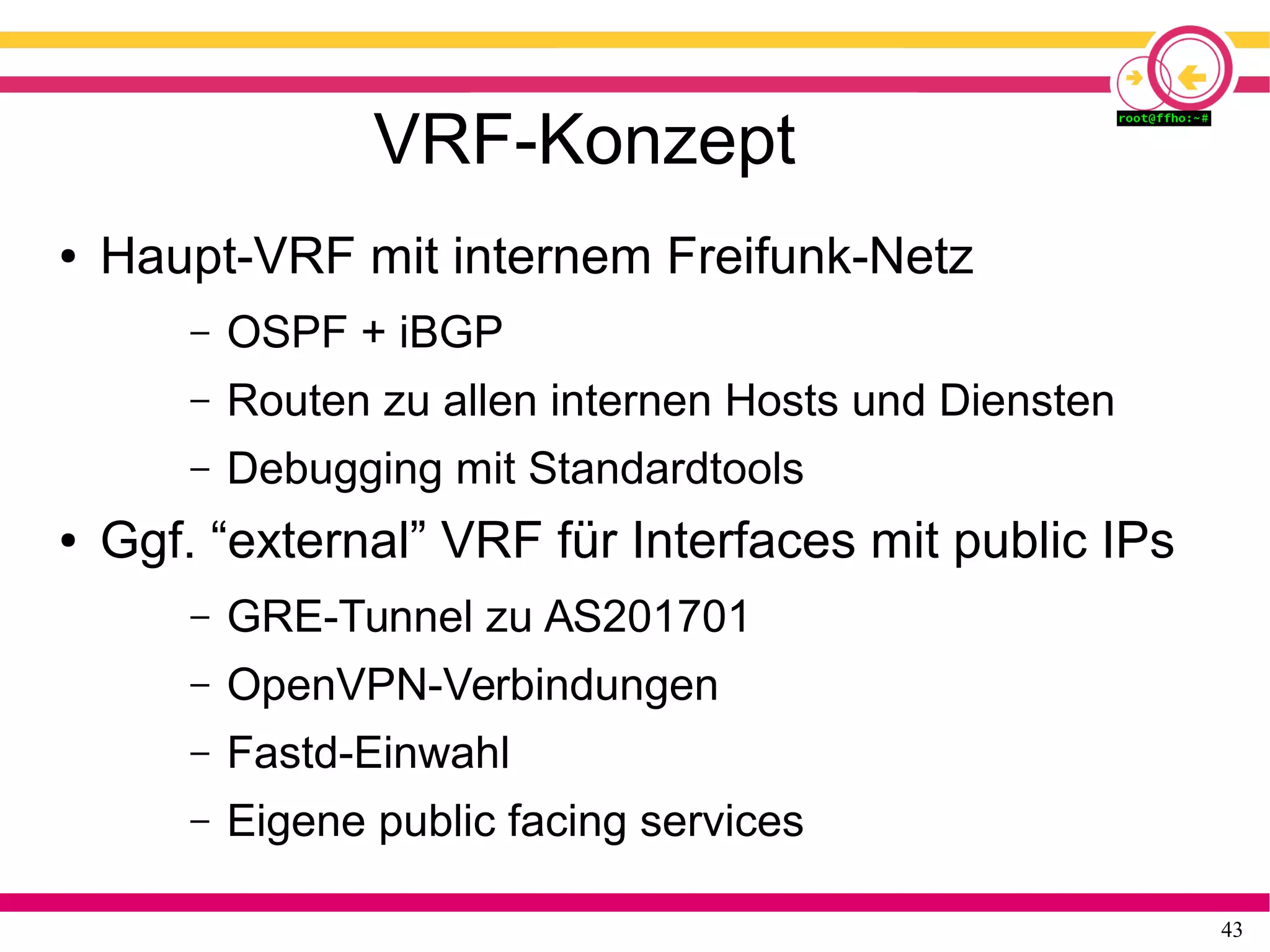 43
VRF-Konzept
● Haupt-VRF mit internem Freifunk-Netz
– OSPF + iBGP
– Routen zu allen internen Hosts und Diensten
– Debugging mit Standardtools
● Ggf. “external” VRF für Interfaces mit public IPs
– GRE-Tunnel zu AS201701
– OpenVPN-Verbindungen
– Fastd-Einwahl
– Eigene public facing services
 