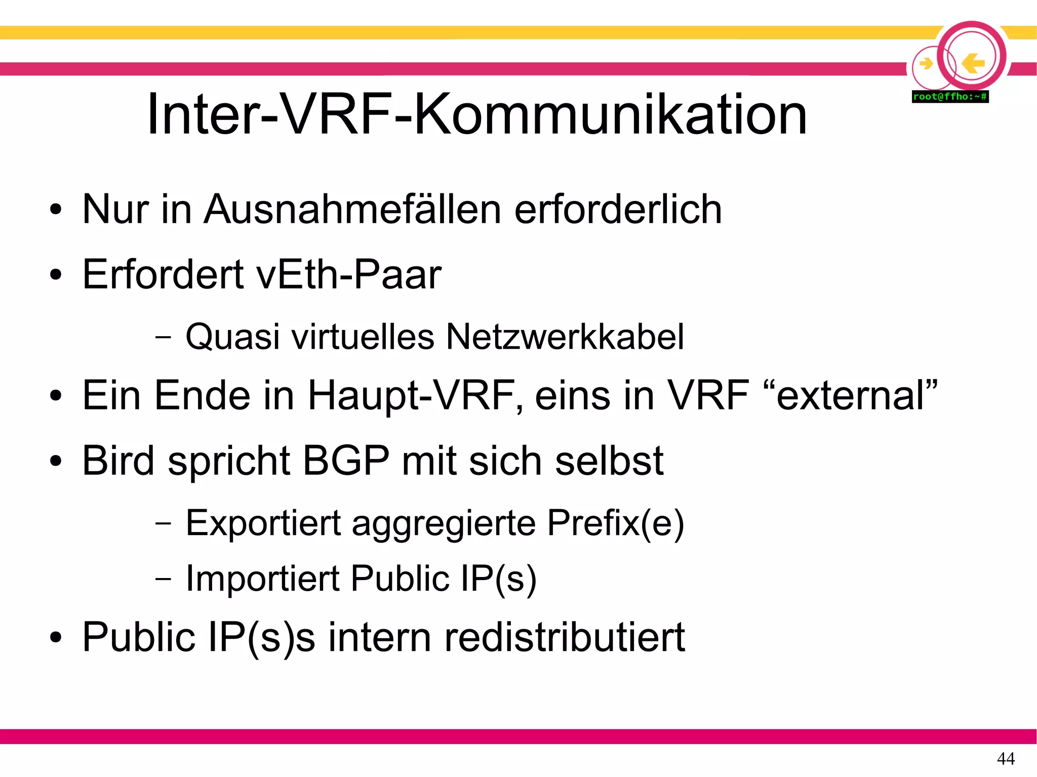 44
Inter-VRF-Kommunikation
● Nur in Ausnahmefällen erforderlich
● Erfordert vEth-Paar
– Quasi virtuelles Netzwerkkabel
● Ein Ende in Haupt-VRF, eins in VRF “external”
● Bird spricht BGP mit sich selbst
– Exportiert aggregierte Prefix(e)
– Importiert Public IP(s)
● Public IP(s)s intern redistributiert
 