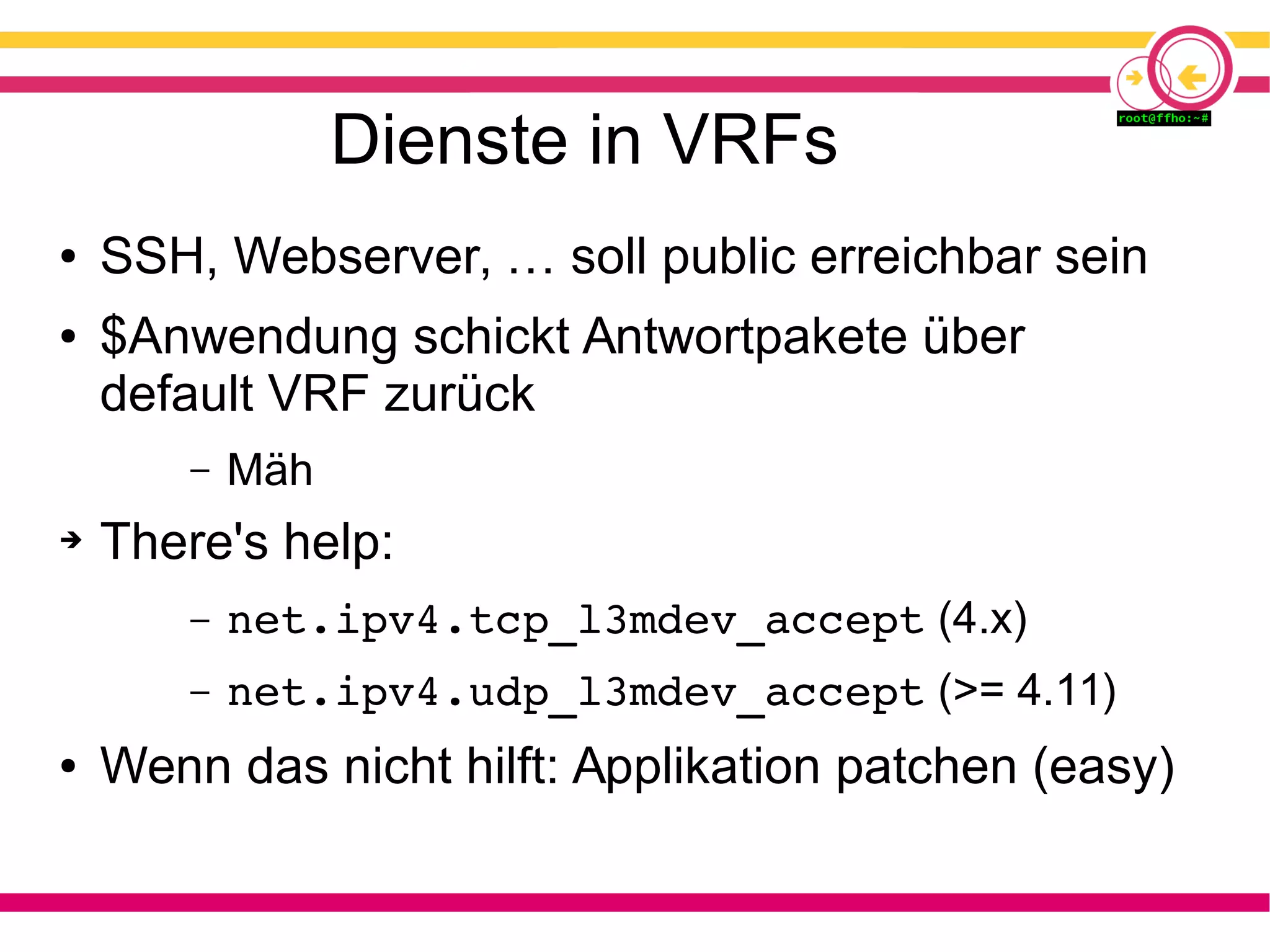 Dienste in VRFs
● SSH, Webserver, … soll public erreichbar sein
● $Anwendung schickt Antwortpakete über
default VRF zurück
– Mäh
➔ There's help:
– net.ipv4.tcp_l3mdev_accept (4.x)
– net.ipv4.udp_l3mdev_accept (>= 4.11)
● Wenn das nicht hilft: Applikation patchen (easy)
 