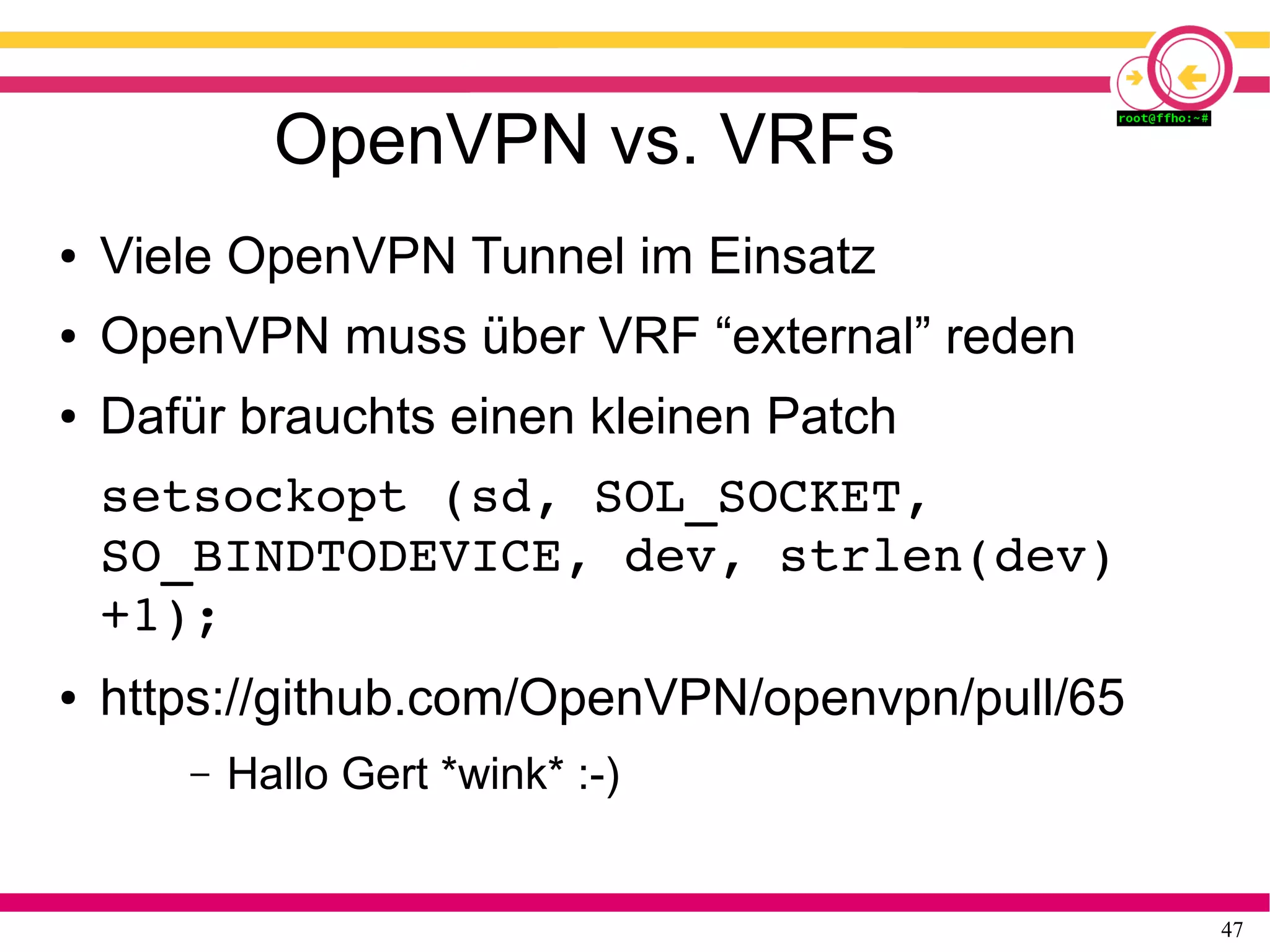 47
OpenVPN vs. VRFs
● Viele OpenVPN Tunnel im Einsatz
● OpenVPN muss über VRF “external” reden
● Dafür brauchts einen kleinen Patch
setsockopt (sd, SOL_SOCKET, 
SO_BINDTODEVICE, dev, strlen(dev)
+1);
● https://github.com/OpenVPN/openvpn/pull/65
– Hallo Gert *wink* :-)
 