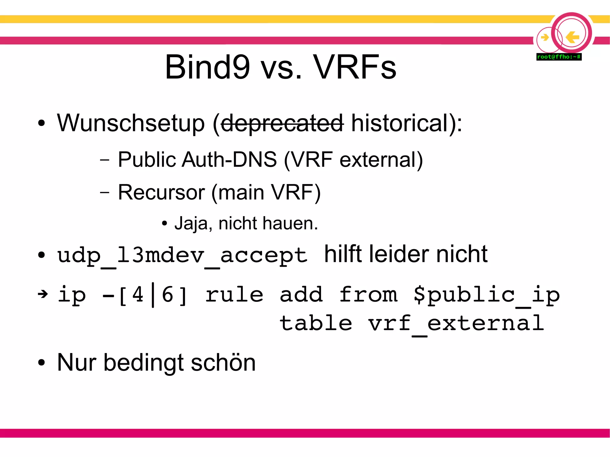 Bind9 vs. VRFs
● Wunschsetup (deprecated historical):
– Public Auth-DNS (VRF external)
– Recursor (main VRF)
● Jaja, nicht hauen.
● udp_l3mdev_accept hilft leider nicht
➔ ip ­[4|6] rule add from $public_ip
               table vrf_external
● Nur bedingt schön
 