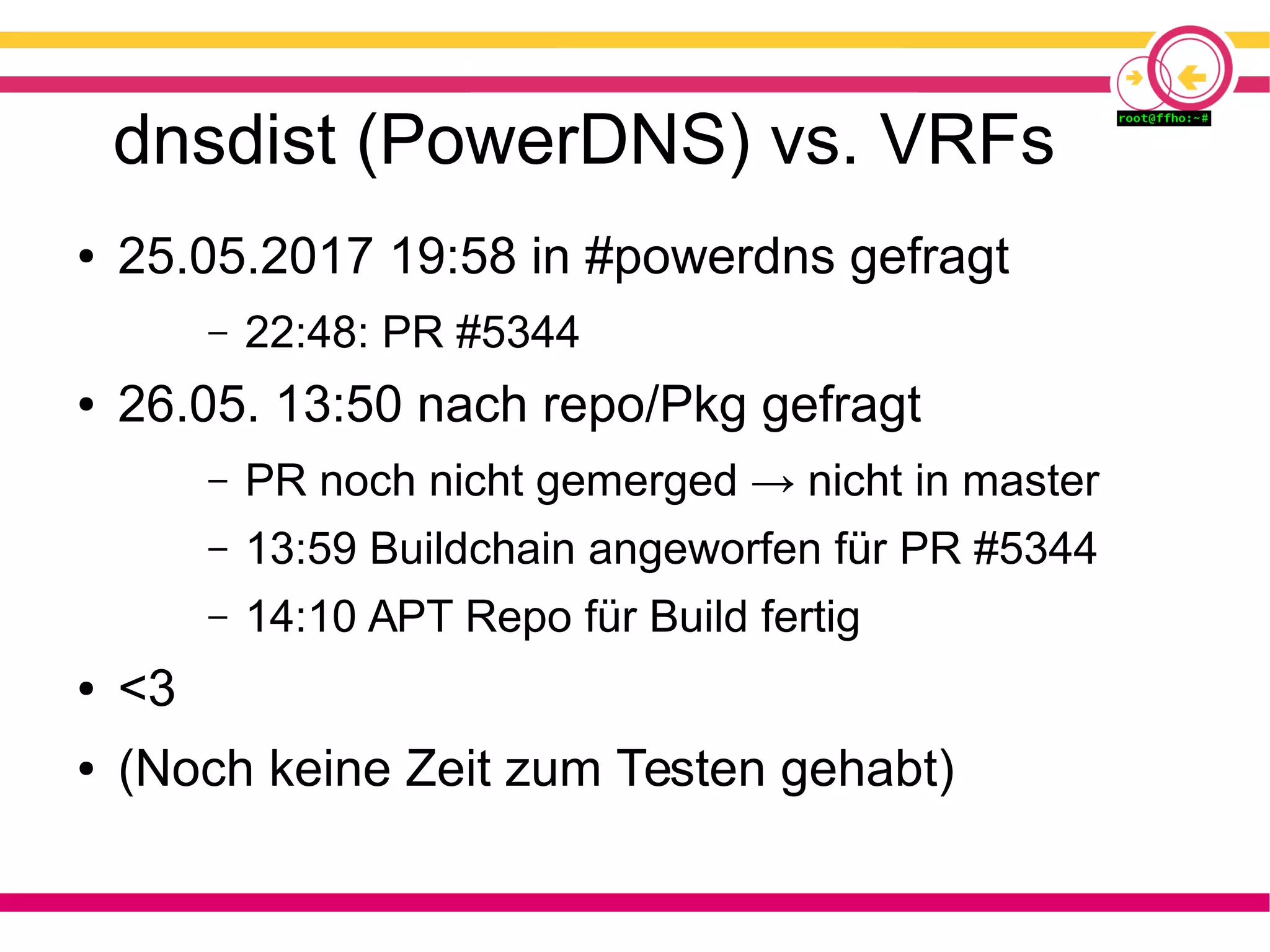 dnsdist (PowerDNS) vs. VRFs
● 25.05.2017 19:58 in #powerdns gefragt
– 22:48: PR #5344
● 26.05. 13:50 nach repo/Pkg gefragt
– PR noch nicht gemerged → nicht in master
– 13:59 Buildchain angeworfen für PR #5344
– 14:10 APT Repo für Build fertig
● <3
● (Noch keine Zeit zum Testen gehabt)
 