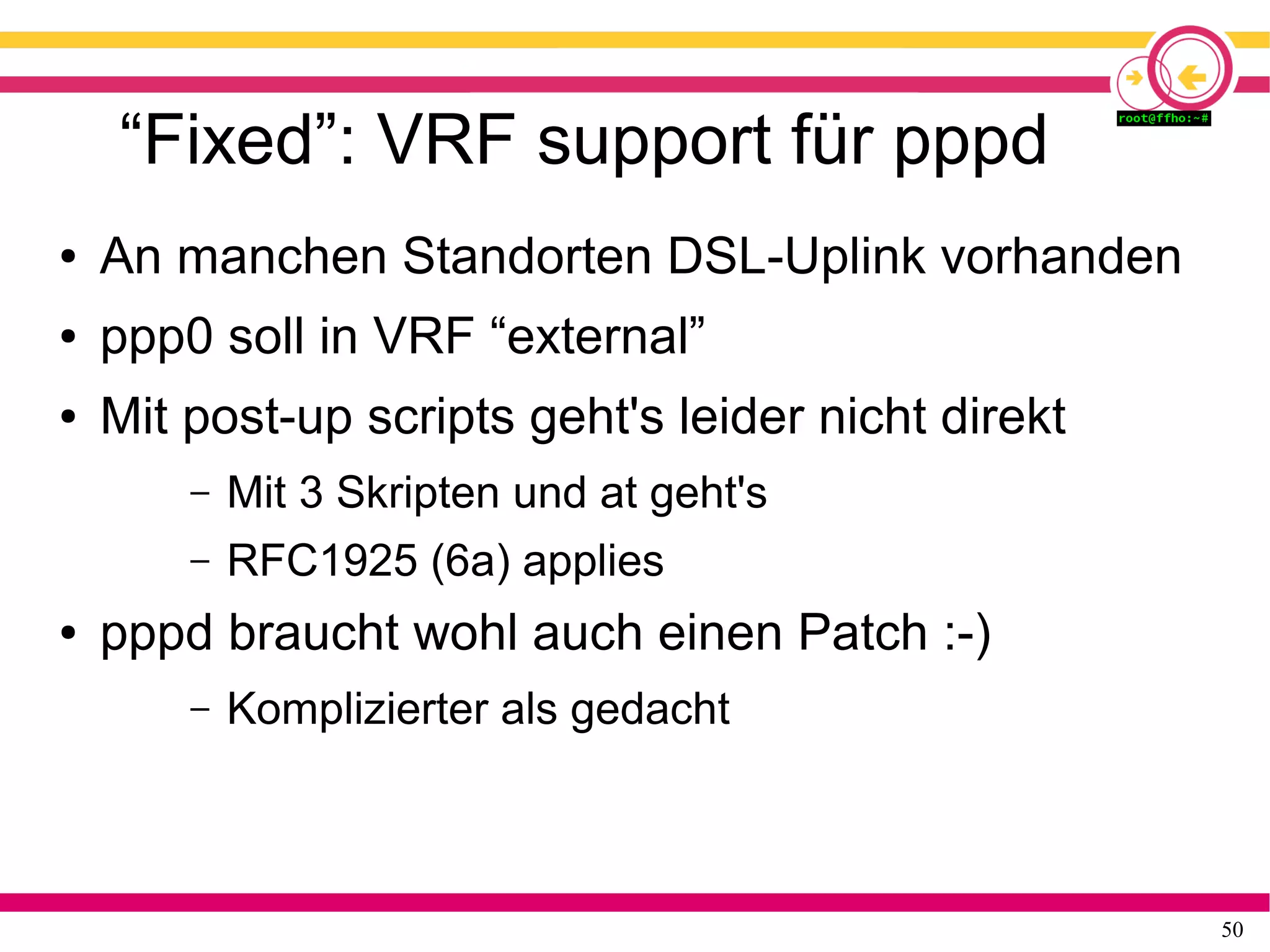 50
“Fixed”: VRF support für pppd
● An manchen Standorten DSL-Uplink vorhanden
● ppp0 soll in VRF “external”
● Mit post-up scripts geht's leider nicht direkt
– Mit 3 Skripten und at geht's
– RFC1925 (6a) applies
● pppd braucht wohl auch einen Patch :-)
– Komplizierter als gedacht
 