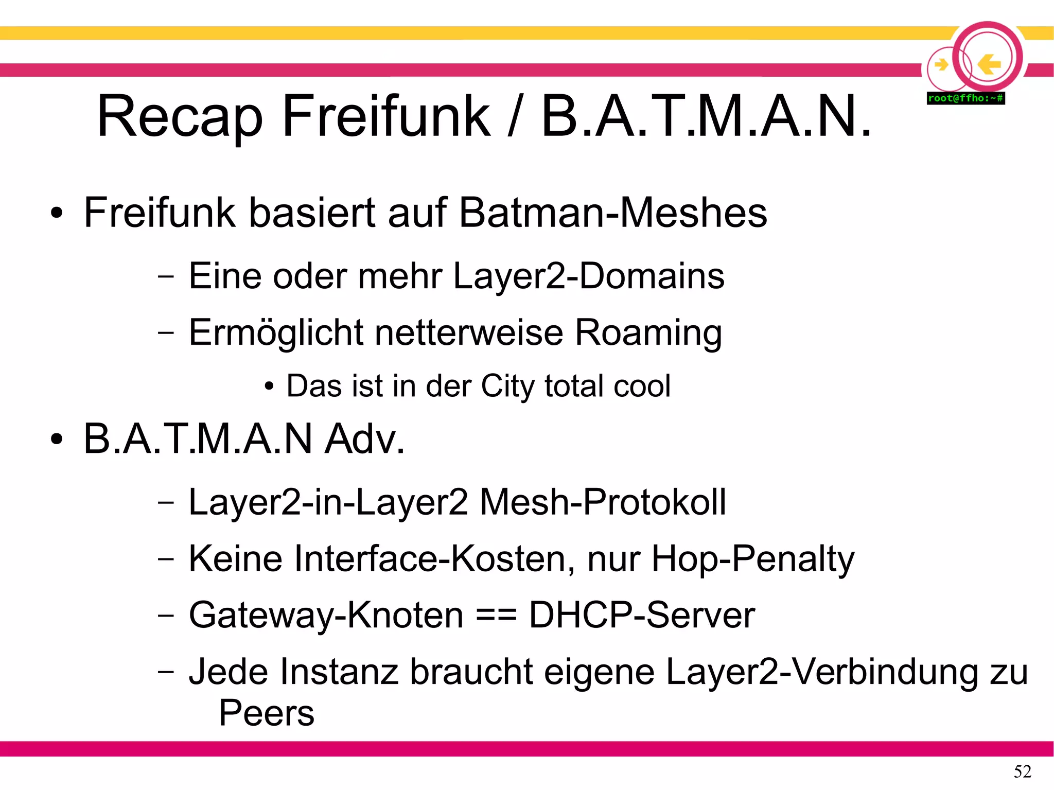 52
Recap Freifunk / B.A.T.M.A.N.
● Freifunk basiert auf Batman-Meshes
– Eine oder mehr Layer2-Domains
– Ermöglicht netterweise Roaming
● Das ist in der City total cool
● B.A.T.M.A.N Adv.
– Layer2-in-Layer2 Mesh-Protokoll
– Keine Interface-Kosten, nur Hop-Penalty
– Gateway-Knoten == DHCP-Server
– Jede Instanz braucht eigene Layer2-Verbindung zu
Peers
 