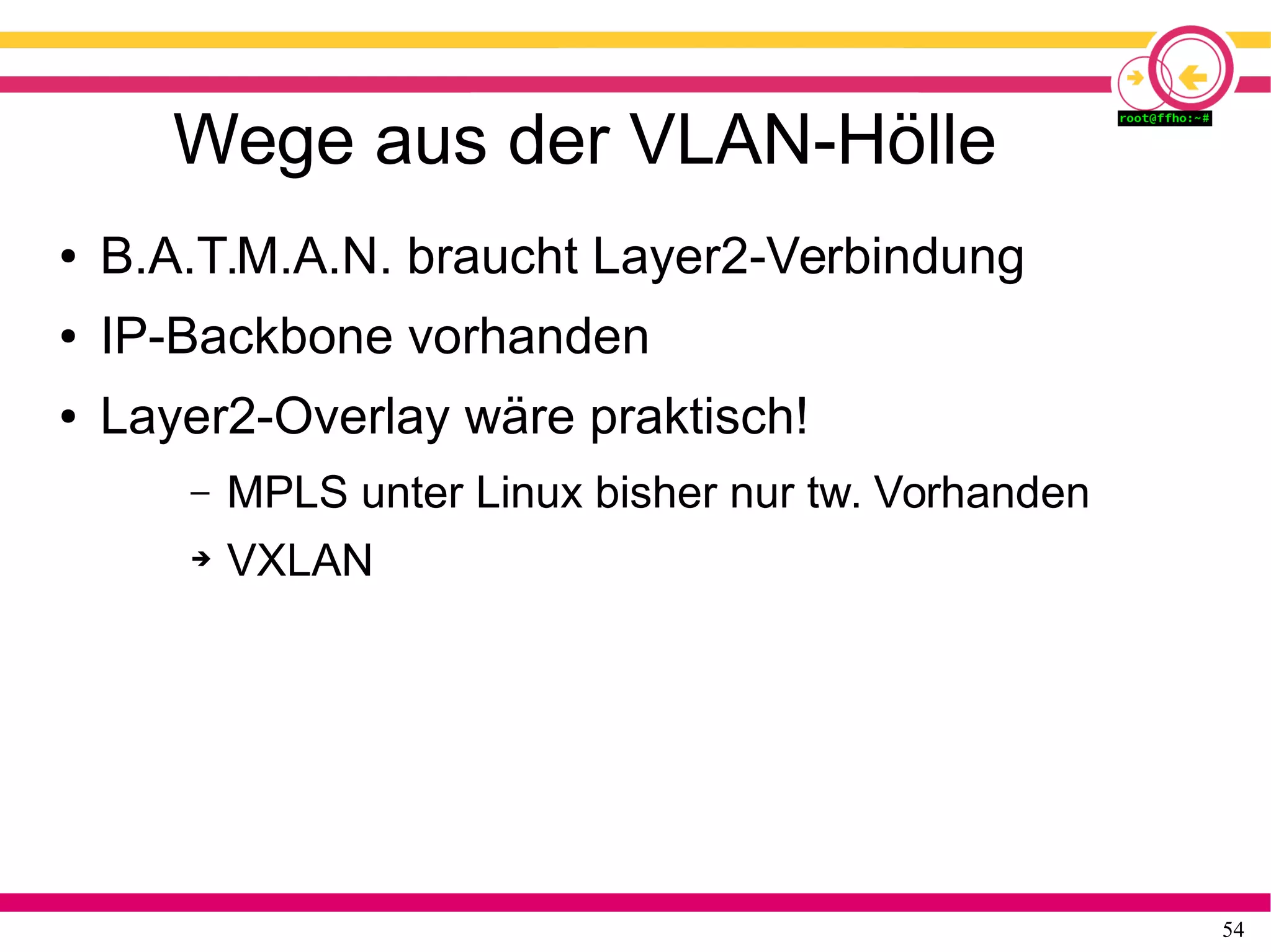 54
Wege aus der VLAN-Hölle
● B.A.T.M.A.N. braucht Layer2-Verbindung
● IP-Backbone vorhanden
● Layer2-Overlay wäre praktisch!
– MPLS unter Linux bisher nur tw. Vorhanden
➔ VXLAN
 