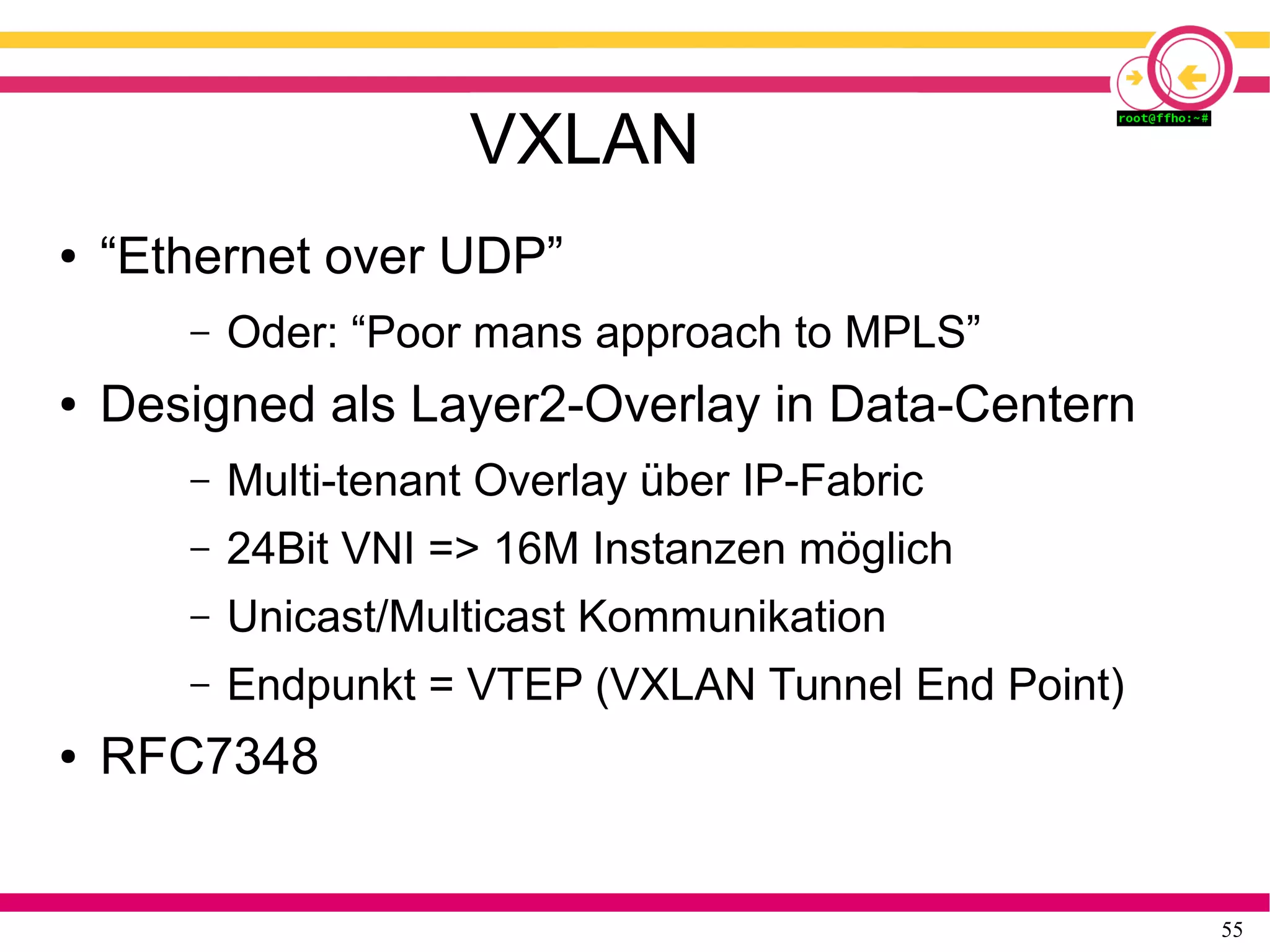 55
VXLAN
● “Ethernet over UDP”
– Oder: “Poor mans approach to MPLS”
● Designed als Layer2-Overlay in Data-Centern
– Multi-tenant Overlay über IP-Fabric
– 24Bit VNI => 16M Instanzen möglich
– Unicast/Multicast Kommunikation
– Endpunkt = VTEP (VXLAN Tunnel End Point)
● RFC7348
 