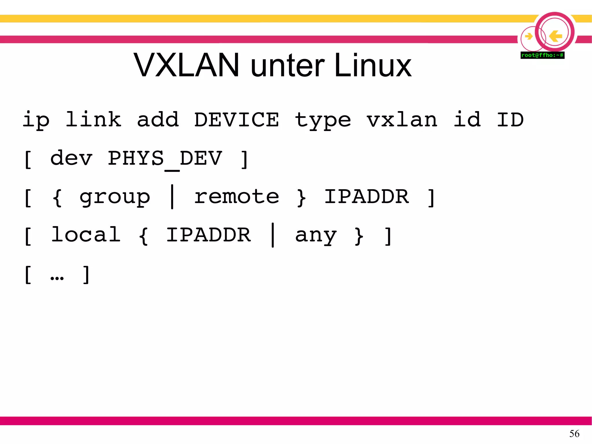 56
VXLAN unter Linux
ip link add DEVICE type vxlan id ID
[ dev PHYS_DEV ]
[ { group | remote } IPADDR ]
[ local { IPADDR | any } ]
[ … ]
 