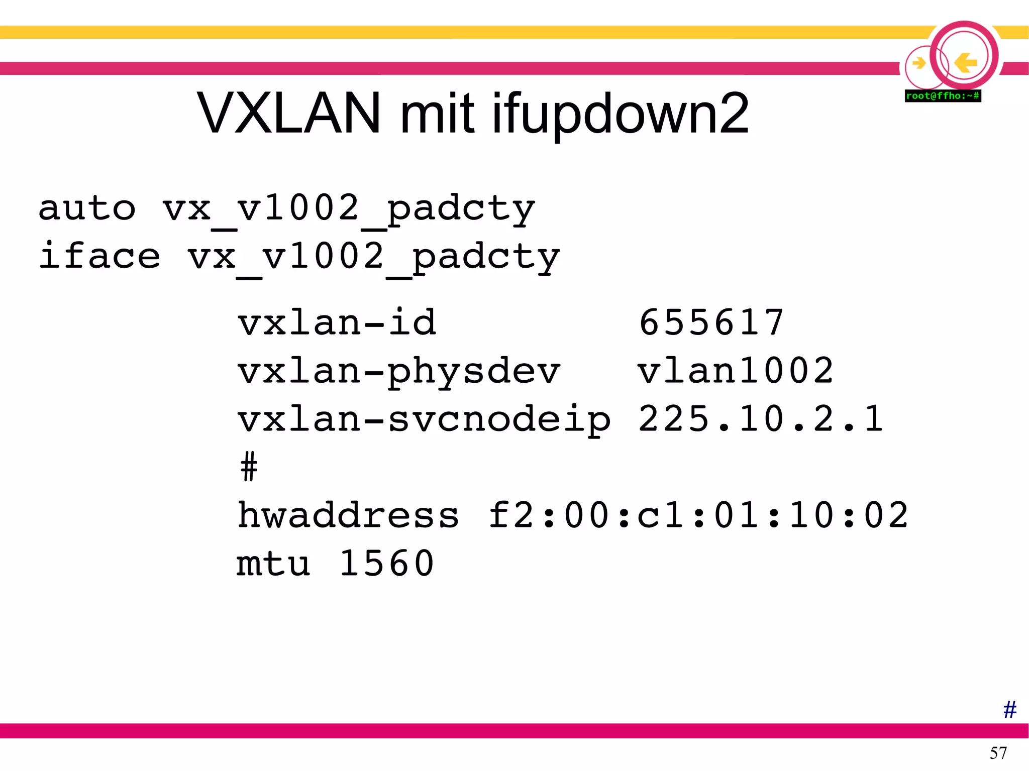 57
VXLAN mit ifupdown2
auto vx_v1002_padcty
iface vx_v1002_padcty
        vxlan­id        655617
        vxlan­physdev   vlan1002
        vxlan­svcnodeip 225.10.2.1
        #
        hwaddress f2:00:c1:01:10:02
        mtu 1560
#
 